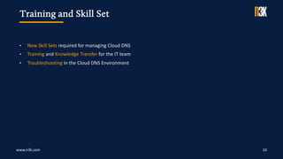 www.n3k.com 10
• New Skill Sets required for managing Cloud DNS
• Training and Knowledge Transfer for the IT team
• Troubleshooting in the Cloud DNS Environment
Training and Skill Set
 