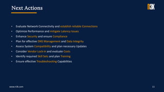 www.n3k.com 11
• Evaluate Network Connectivity and establish reliable Connections
• Optimize Performance and mitigate Latency Issues
• Enhance Security and ensure Compliance
• Plan for effective DNS Management and Data Integrity
• Assess System Compatibility and plan necessary Updates
• Consider Vendor Lock-in and evaluate Costs
• Identify required Skill Sets and plan Training
• Ensure effective Troubleshooting Capabilities
Next Actions
 