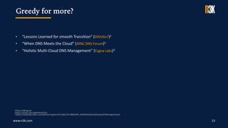 www.n3k.com 13
Greedy for more?
• “Lessons Learned for smooth Transition“ (DDIUGv7)1
• “When DNS Meets the Cloud” (APAC DNS Forum)2
• “Holistic Multi-Cloud DNS Management” (Cygna Labs)3
1https://ddiug.de
2https://youtu.be/1gWmKonlY1Q
3https://us02web.zoom.us/webinar/register/4116812227868/WN_9xfP6AhOQzmG0lua6xE0YA#/registration
 