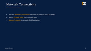 www.n3k.com 4
• Reliable Network Connections between on-premise and Cloud DNS
• Secure Firewall Rules for Communication
• Robust Protocols for smooth DNS Resolution
Network Connectivity
 