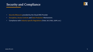 www.n3k.com 6
• Security Measures provided by the Cloud DNS Provider
• Encryption, Access Controls and Data Protection Mechanisms
• Compliance with industry-specific Regulations (TISAX, ISO 27001, GDPR, etc.)
Security and Compliance
 