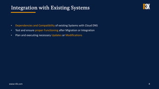 www.n3k.com 8
• Dependencies and Compatibility of existing Systems with Cloud DNS
• Test and ensure proper Functioning after Migration or Integration
• Plan and executing necessary Updates or Modifications
Integration with Existing Systems
 