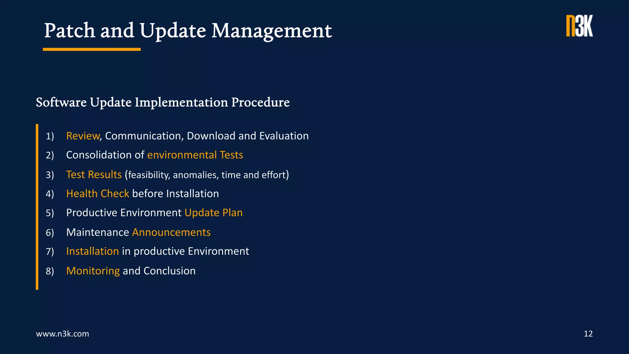 www.n3k.com
Software Update Implementation Procedure
12
1) Review, Communication, Download and Evaluation
2) Consolidation of environmental Tests
3) Test Results (feasibility, anomalies, time and effort)
4) Health Check before Installation
5) Productive Environment Update Plan
6) Maintenance Announcements
7) Installation in productive Environment
8) Monitoring and Conclusion
Patch and Update Management
 