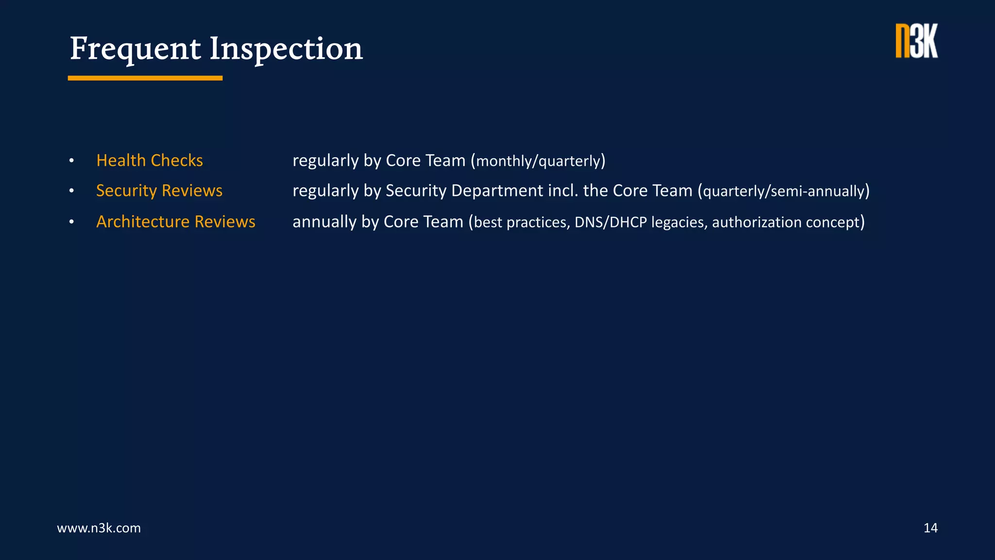 www.n3k.com 14
• Health Checks regularly by Core Team (monthly/quarterly)
• Security Reviews regularly by Security Department incl. the Core Team (quarterly/semi-annually)
• Architecture Reviews annually by Core Team (best practices, DNS/DHCP legacies, authorization concept)
Frequent Inspection
 