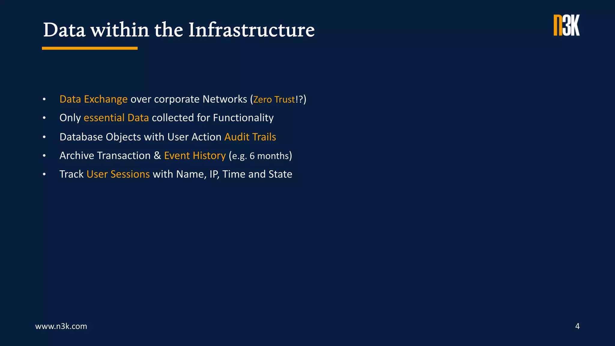 www.n3k.com 4
• Data Exchange over corporate Networks (Zero Trust!?)
• Only essential Data collected for Functionality
• Database Objects with User Action Audit Trails
• Archive Transaction & Event History (e.g. 6 months)
• Track User Sessions with Name, IP, Time and State
Data within the Infrastructure
 