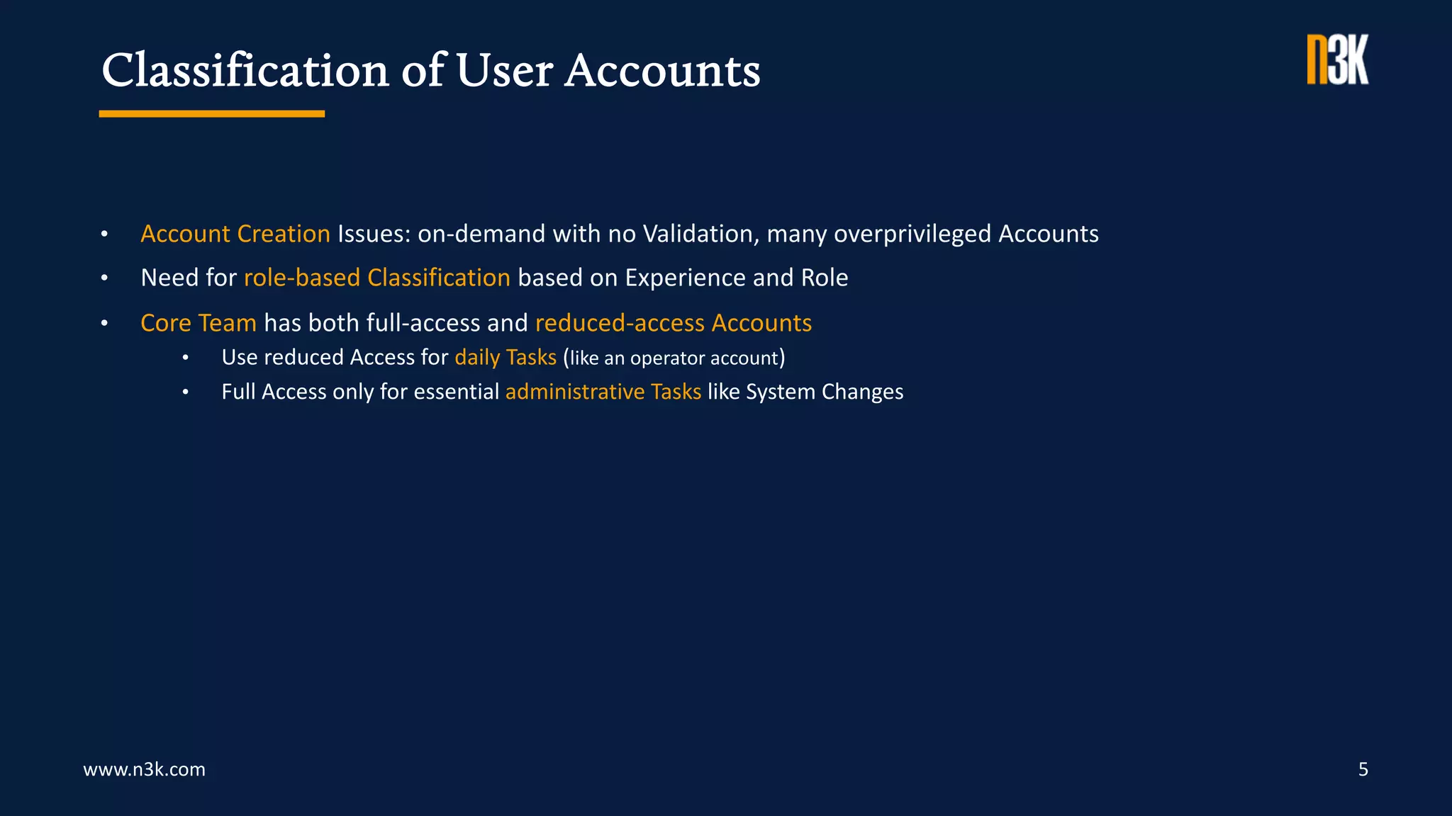 www.n3k.com 5
• Account Creation Issues: on-demand with no Validation, many overprivileged Accounts
• Need for role-based Classification based on Experience and Role
• Core Team has both full-access and reduced-access Accounts
• Use reduced Access for daily Tasks (like an operator account)
• Full Access only for essential administrative Tasks like System Changes
Classification of User Accounts
 