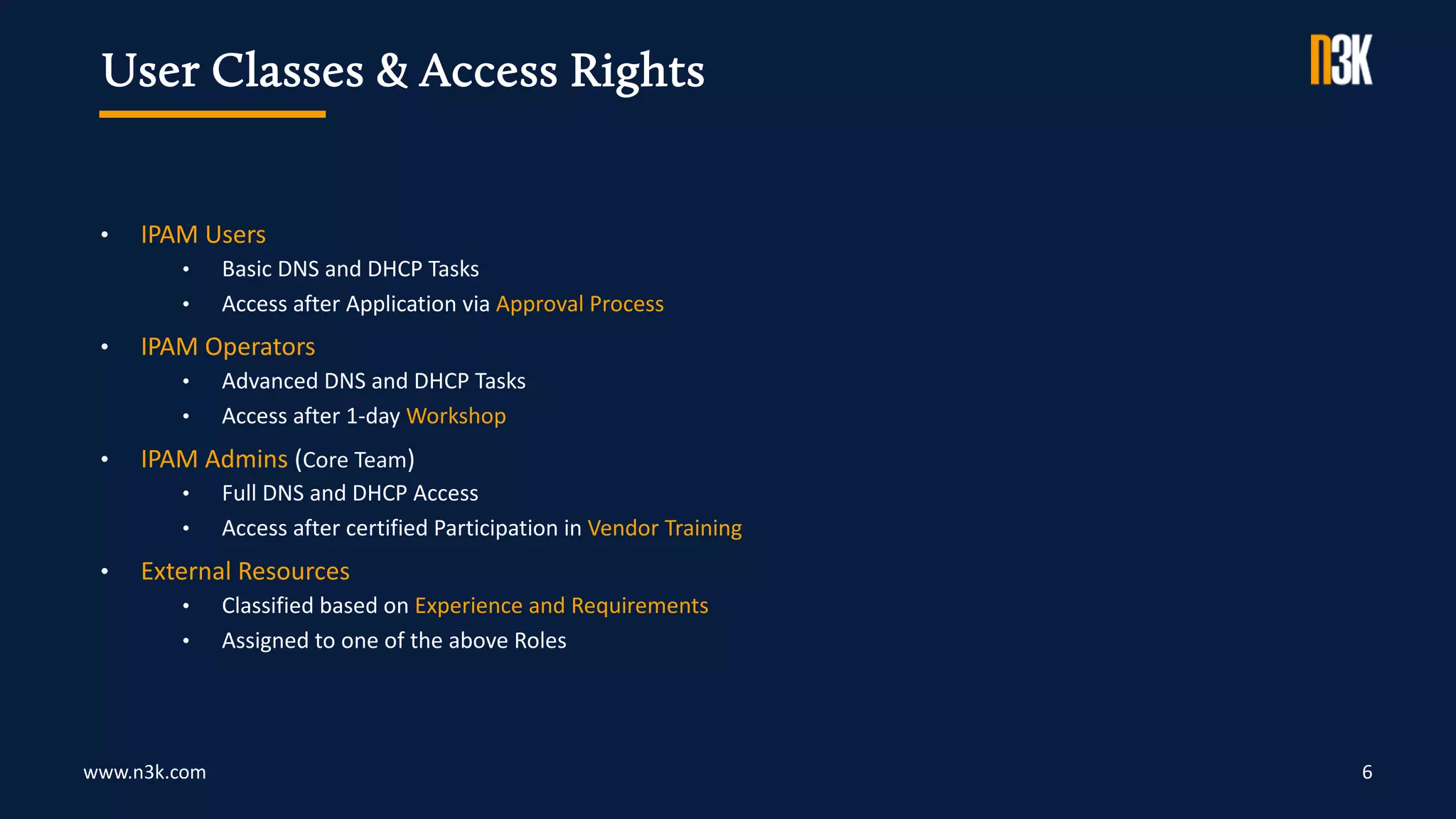 www.n3k.com 6
• IPAM Users
• Basic DNS and DHCP Tasks
• Access after Application via Approval Process
• IPAM Operators
• Advanced DNS and DHCP Tasks
• Access after 1-day Workshop
• IPAM Admins (Core Team)
• Full DNS and DHCP Access
• Access after certified Participation in Vendor Training
• External Resources
• Classified based on Experience and Requirements
• Assigned to one of the above Roles
User Classes & Access Rights
 
