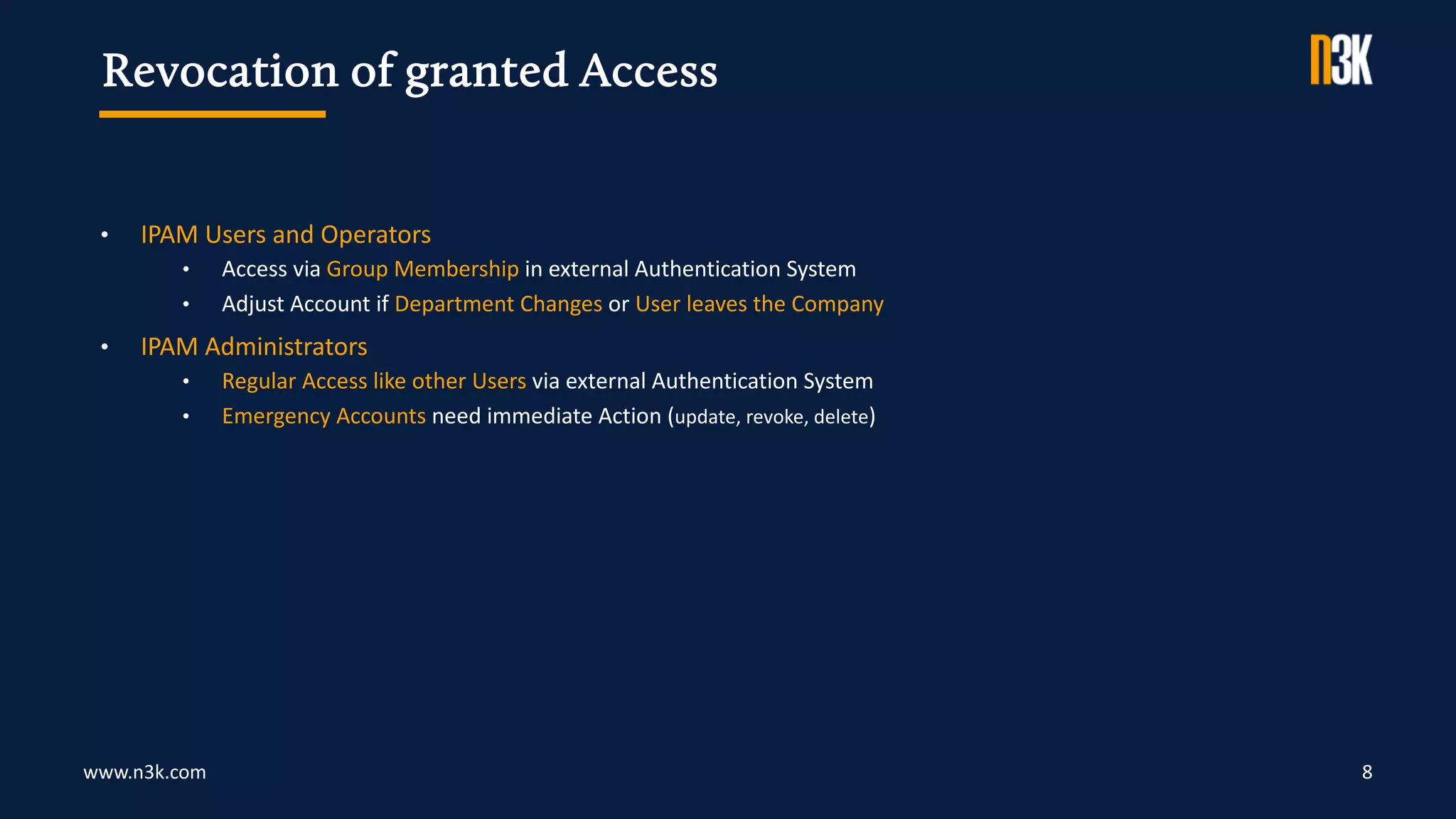 www.n3k.com 8
• IPAM Users and Operators
• Access via Group Membership in external Authentication System
• Adjust Account if Department Changes or User leaves the Company
• IPAM Administrators
• Regular Access like other Users via external Authentication System
• Emergency Accounts need immediate Action (update, revoke, delete)
Revocation of granted Access
 
