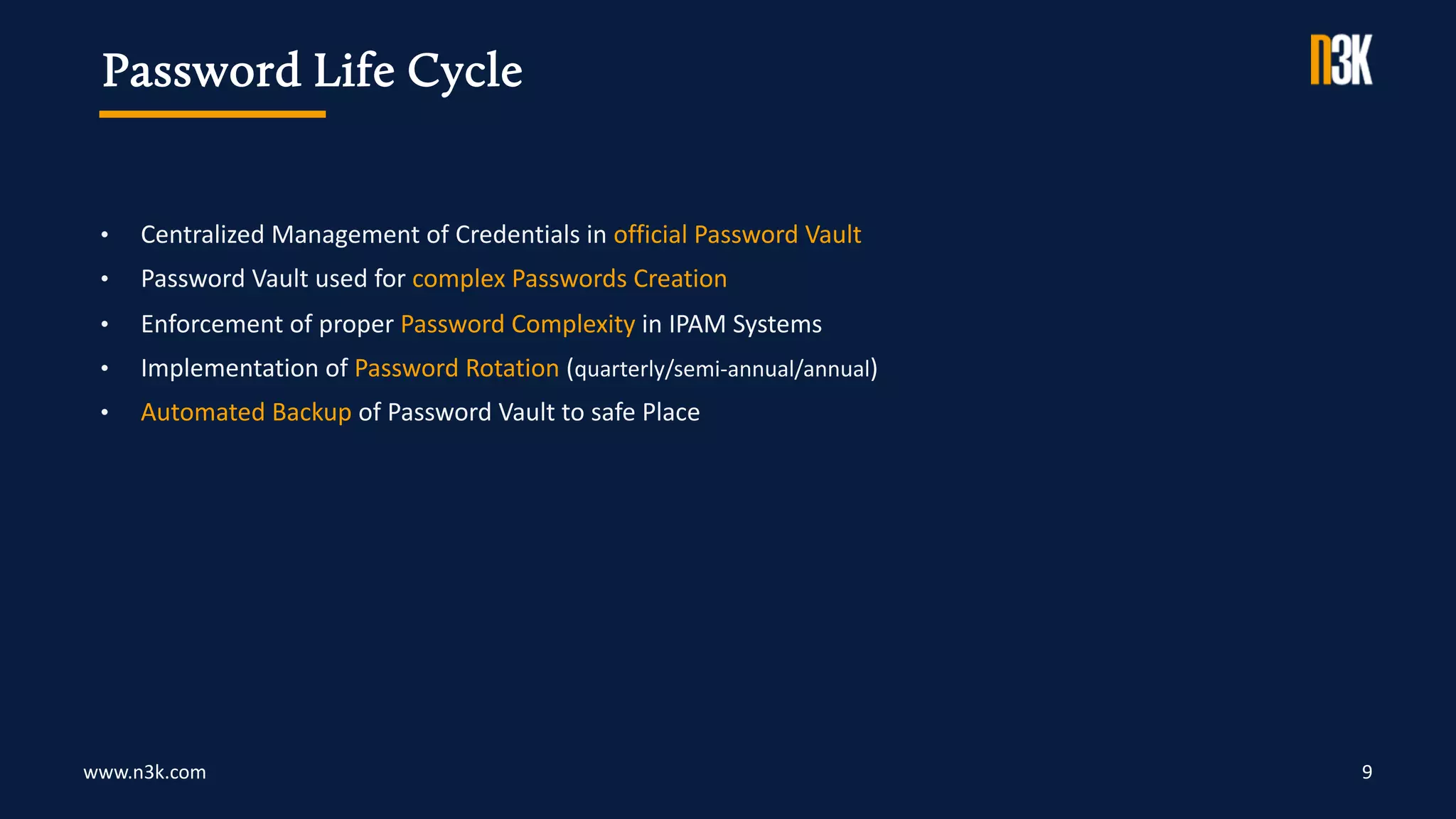 www.n3k.com 9
• Centralized Management of Credentials in official Password Vault
• Password Vault used for complex Passwords Creation
• Enforcement of proper Password Complexity in IPAM Systems
• Implementation of Password Rotation (quarterly/semi-annual/annual)
• Automated Backup of Password Vault to safe Place
Password Life Cycle
 