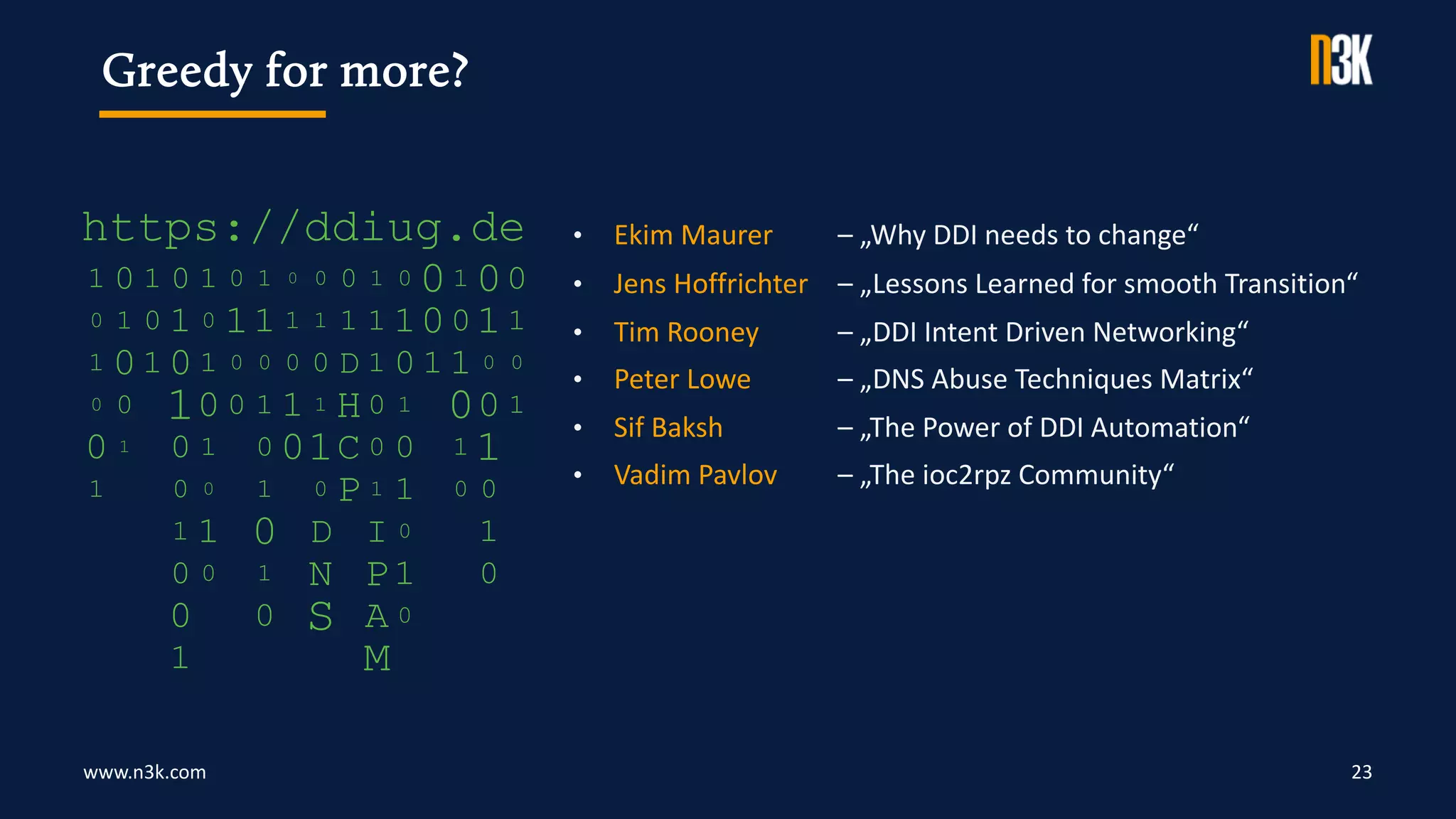 www.n3k.com 23
Greedy for more?
• Ekim Maurer – „Why DDI needs to change“
• Jens Hoffrichter – „Lessons Learned for smooth Transition“
• Tim Rooney – „DDI Intent Driven Networking“
• Peter Lowe – „DNS Abuse Techniques Matrix“
• Sif Baksh – „The Power of DDI Automation“
• Vadim Pavlov – „The ioc2rpz Community“
 
