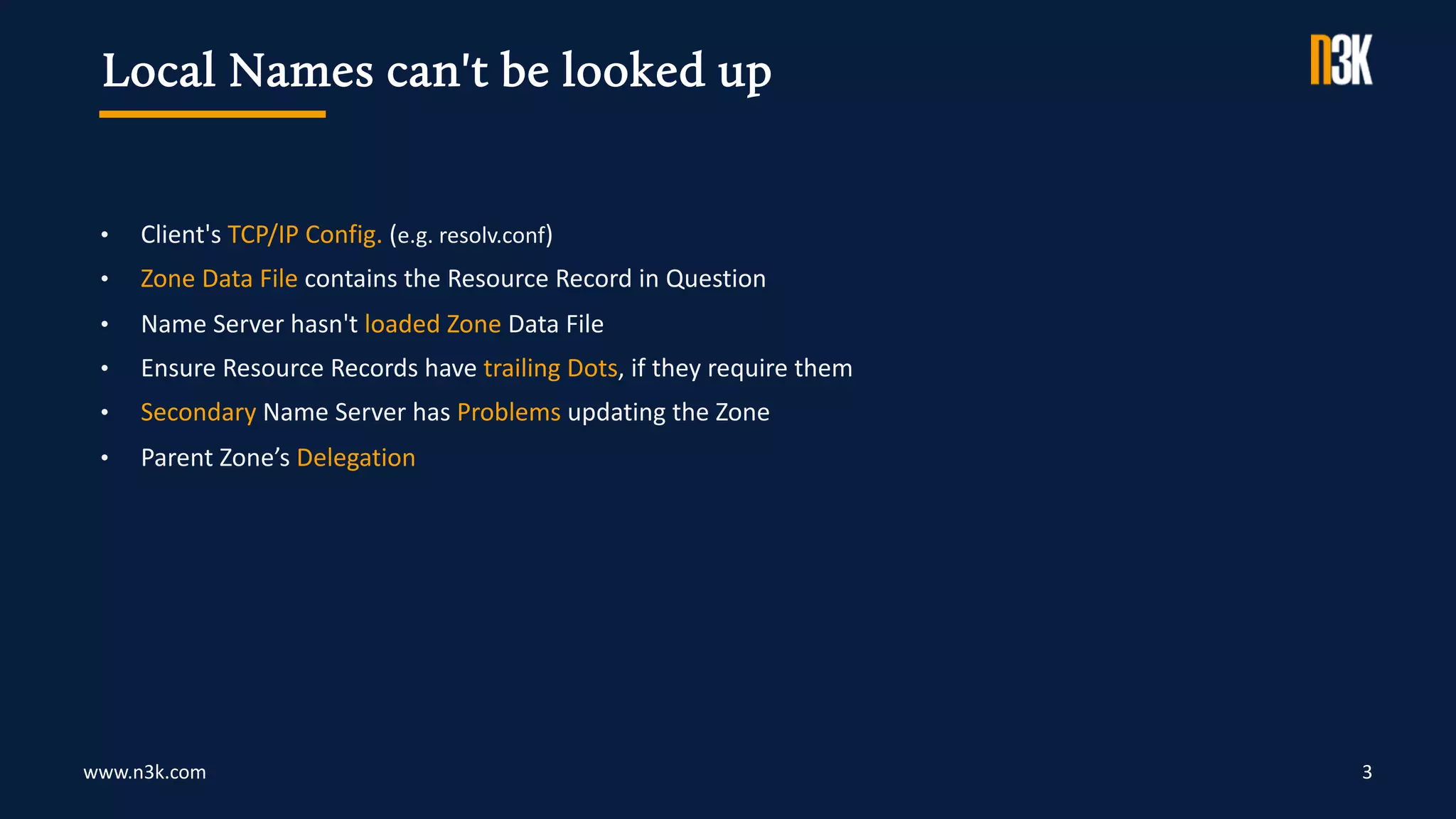 www.n3k.com 3
• Client's TCP/IP Config. (e.g. resolv.conf)
• Zone Data File contains the Resource Record in Question
• Name Server hasn't loaded Zone Data File
• Ensure Resource Records have trailing Dots, if they require them
• Secondary Name Server has Problems updating the Zone
• Parent Zone’s Delegation
Local Names can't be looked up
 