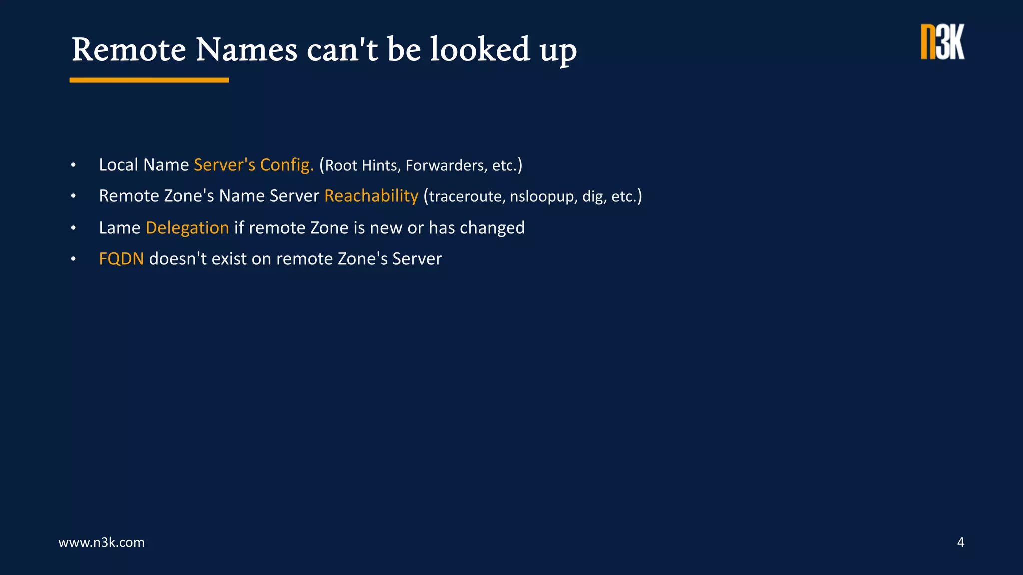 www.n3k.com 4
• Local Name Server's Config. (Root Hints, Forwarders, etc.)
• Remote Zone's Name Server Reachability (traceroute, nsloopup, dig, etc.)
• Lame Delegation if remote Zone is new or has changed
• FQDN doesn't exist on remote Zone's Server
Remote Names can't be looked up
 