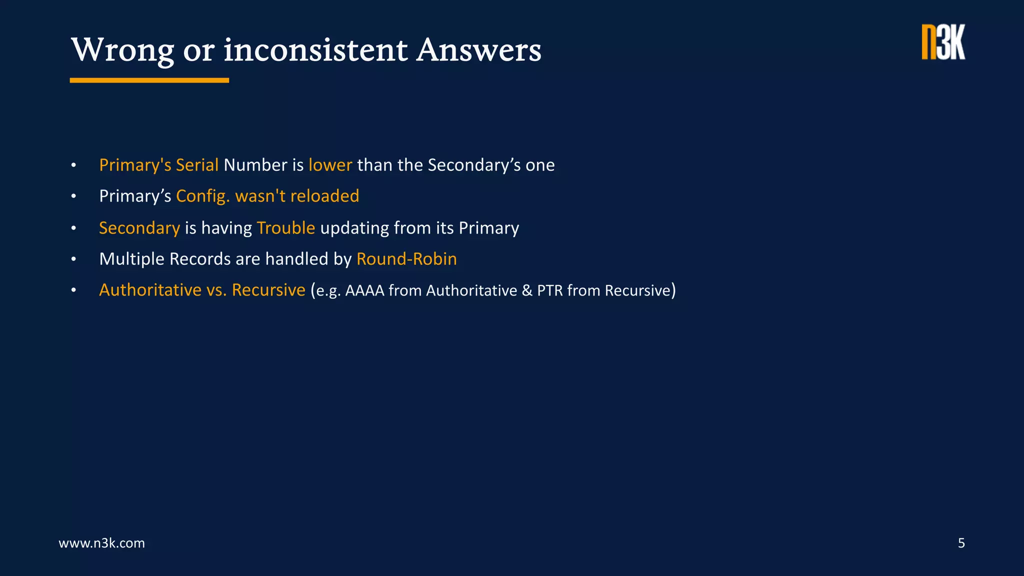 www.n3k.com 5
• Primary's Serial Number is lower than the Secondary’s one
• Primary’s Config. wasn't reloaded
• Secondary is having Trouble updating from its Primary
• Multiple Records are handled by Round-Robin
• Authoritative vs. Recursive (e.g. AAAA from Authoritative & PTR from Recursive)
Wrong or inconsistent Answers
 