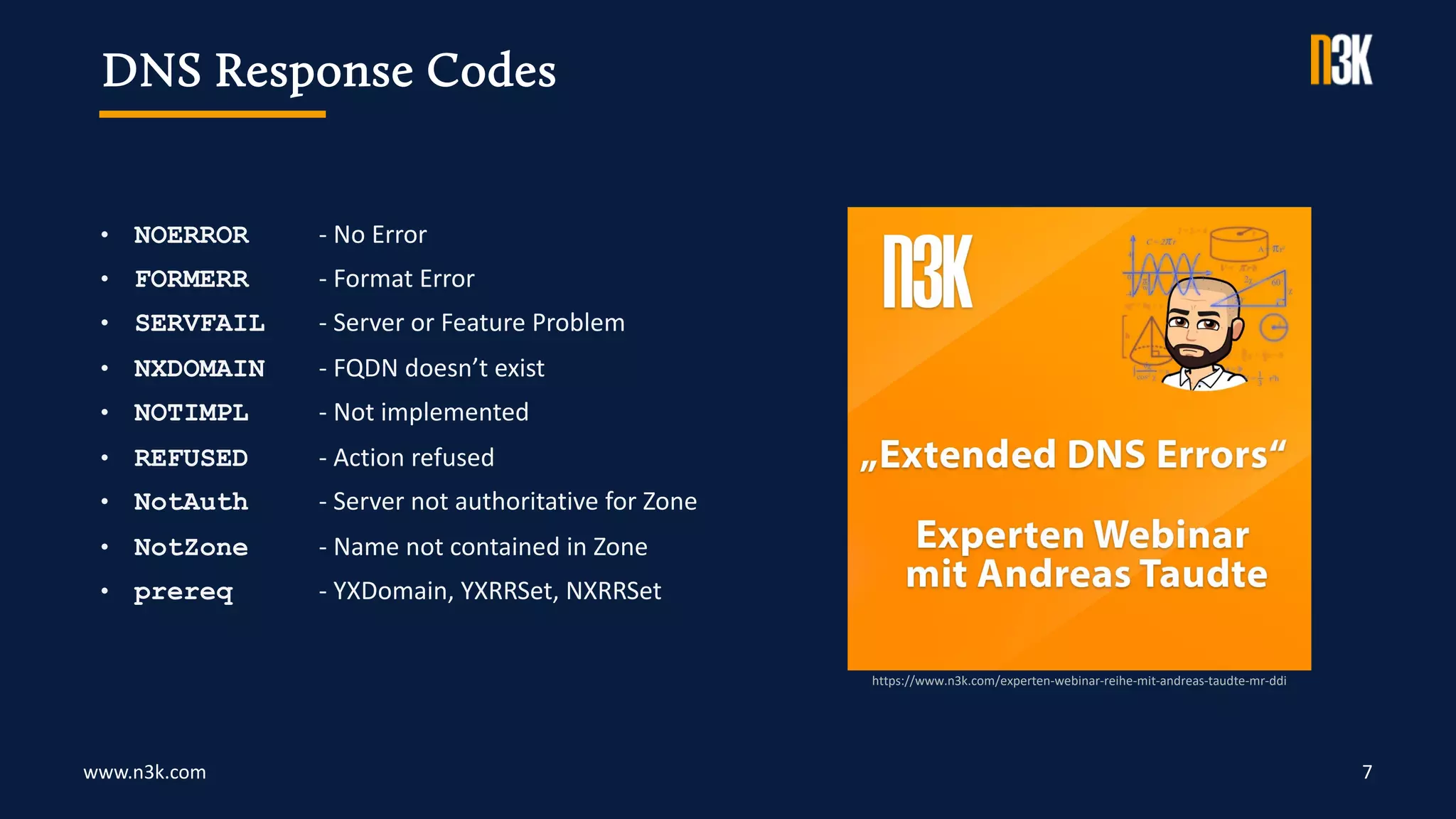 www.n3k.com 7
• NOERROR - No Error
• FORMERR - Format Error
• SERVFAIL - Server or Feature Problem
• NXDOMAIN - FQDN doesn’t exist
• NOTIMPL - Not implemented
• REFUSED - Action refused
• NotAuth - Server not authoritative for Zone
• NotZone - Name not contained in Zone
• prereq - YXDomain, YXRRSet, NXRRSet
DNS Response Codes
https://www.n3k.com/experten-webinar-reihe-mit-andreas-taudte-mr-ddi
 