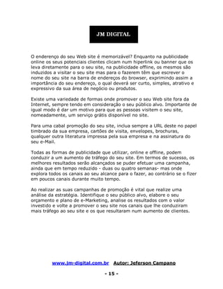 www.jm-digital.com.br Autor: Jeferson Campano
- 15 -
O enderenço do seu Web site é memorizável? Enquanto na publicidade
online os seus potenciais clientes clicam num hiperlink ou banner que os
leva diretamente para o seu site, na publicidade offline, os mesmos são
induzidos a visitar o seu site mas para o fazerem têm que escrever o
nome do seu site na barra de endereços do browser, exprimindo assim a
importância do seu endereço, o qual deverá ser curto, simples, atrativo e
expressivo da sua área de negócio ou produtos.
Existe uma variedade de formas onde promover o seu Web site fora da
Internet, sempre tendo em consideração o seu público alvo. Importante de
igual modo é dar um motivo para que as pessoas visitem o seu site,
nomeadamente, um serviço grátis disponível no site.
Para uma cabal promoção do seu site, inclua sempre a URL deste no papel
timbrado da sua empresa, cartões de visita, envelopes, brochuras,
qualquer outra literatura impressa pela sua empresa e na assinatura do
seu e-Mail.
Todas as formas de publicidade que utilizar, online e offline, podem
conduzir a um aumento de tráfego do seu site. Em termos de sucesso, os
melhores resultados serão alcançados se puder efetuar uma campanha,
ainda que em tempo reduzido - duas ou quatro semanas- mas onde
explora todos os canais ao seu alcance para o fazer, ao contrário se o fizer
em poucos canais durante muito tempo.
Ao realizar as suas campanhas de promoção é vital que realize uma
análise da estratégia. Identifique o seu público alvo, elabore o seu
orçamento e plano de e-Marketing, analise os resultados com o valor
investido e volte a promover o seu site nos canais que lhe conduziram
mais tráfego ao seu site e os que resultaram num aumento de clientes.
 