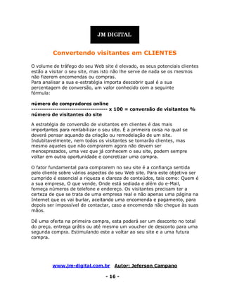 www.jm-digital.com.br Autor: Jeferson Campano
- 16 -
Convertendo visitantes em CLIENTES
O volume de tráfego do seu Web site é elevado, os seus potenciais clientes
estão a visitar o seu site, mas isto não lhe serve de nada se os mesmos
não fizerem encomendas ou compras.
Para analisar a sua e-estratégia importa descobrir qual é a sua
percentagem de conversão, um valor conhecido com a seguinte
fórmula:
número de compradores online
------------------------------------ x 100 = conversão de visitantes %
número de visitantes do site
A estratégia de conversão de visitantes em clientes é das mais
importantes para rentabilizar o seu site. É a primeira coisa na qual se
deverá pensar aquando da criação ou remodelação de um site.
Indubitavelmente, nem todos os visitantes se tornarão clientes, mas
mesmo aqueles que não comprarem agora não devem ser
menosprezados, uma vez que já conhecem o seu site, podem sempre
voltar em outra oportunidade e concretizar uma compra.
O fator fundamental para comprarem no seu site é a confiança sentida
pelo cliente sobre vários aspectos do seu Web site. Para este objetivo ser
cumprido é essencial a riqueza e clareza de conteúdos, tais como: Quem é
a sua empresa, O que vende, Onde está sediada e além do e-Mail,
forneça números de telefone e endereço. Os visitantes precisam ter a
certeza de que se trata de uma empresa real e não apenas uma página na
Internet que os vai burlar, aceitando uma encomenda e pagamento, para
depois ser impossível de contactar, caso a encomenda não chegue às suas
mãos.
Dê uma oferta na primeira compra, esta poderá ser um desconto no total
do preço, entrega grátis ou até mesmo um voucher de desconto para uma
segunda compra. Estimulando este a voltar ao seu site e a uma futura
compra.
 