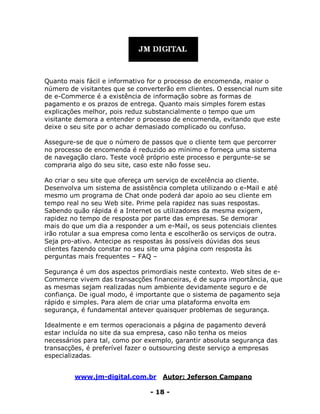 www.jm-digital.com.br Autor: Jeferson Campano
- 18 -
Quanto mais fácil e informativo for o processo de encomenda, maior o
número de visitantes que se converterão em clientes. O essencial num site
de e-Commerce é a existência de informação sobre as formas de
pagamento e os prazos de entrega. Quanto mais simples forem estas
explicações melhor, pois reduz substancialmente o tempo que um
visitante demora a entender o processo de encomenda, evitando que este
deixe o seu site por o achar demasiado complicado ou confuso.
Assegure-se de que o número de passos que o cliente tem que percorrer
no processo de encomenda é reduzido ao mínimo e forneça uma sistema
de navegação claro. Teste você próprio este processo e pergunte-se se
compraria algo do seu site, caso este não fosse seu.
Ao criar o seu site que ofereça um serviço de excelência ao cliente.
Desenvolva um sistema de assistência completa utilizando o e-Mail e até
mesmo um programa de Chat onde poderá dar apoio ao seu cliente em
tempo real no seu Web site. Prime pela rapidez nas suas respostas.
Sabendo quão rápida é a Internet os utilizadores da mesma exigem,
rapidez no tempo de resposta por parte das empresas. Se demorar
mais do que um dia a responder a um e-Mail, os seus potenciais clientes
irão rotular a sua empresa como lenta e escolherão os serviços de outra.
Seja pro-ativo. Antecipe as respostas às possíveis dúvidas dos seus
clientes fazendo constar no seu site uma página com resposta às
perguntas mais frequentes – FAQ –
Segurança é um dos aspectos primordiais neste contexto. Web sites de e-
Commerce vivem das transacções financeiras, é de supra importância, que
as mesmas sejam realizadas num ambiente devidamente seguro e de
confiança. De igual modo, é importante que o sistema de pagamento seja
rápido e simples. Para alem de criar uma plataforma envolta em
segurança, é fundamental antever quaisquer problemas de segurança.
Idealmente e em termos operacionais a página de pagamento deverá
estar incluída no site da sua empresa, caso não tenha os meios
necessários para tal, como por exemplo, garantir absoluta segurança das
transacções, é preferível fazer o outsourcing deste serviço a empresas
especializadas.
 