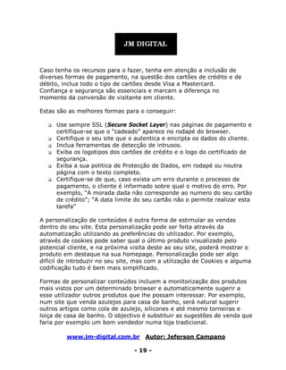 www.jm-digital.com.br Autor: Jeferson Campano
- 19 -
Caso tenha os recursos para o fazer, tenha em atenção a inclusão de
diversas formas de pagamento, na questão dos cartões de crédito e de
débito, inclua todo o tipo de cartões desde Visa a Mastercard.
Confiança e segurança são essenciais e marcam a diferença no
momento da conversão de visitante em cliente.
Estas são as melhores formas para o conseguir:
 Use sempre SSL (Secure Socket Layer) nas páginas de pagamento e
certifique-se que o “cadeado” aparece no rodapé do browser.
 Certifique o seu site que o autentica e encripta os dados do cliente.
 Inclua ferramentas de detecção de intrusos.
 Exiba os logotipos dos cartões de crédito e o logo do certificado de
segurança.
 Exiba a sua politica de Protecção de Dados, em rodapé ou noutra
página com o texto completo.
 Certifique-se de que, caso exista um erro durante o processo de
pagamento, o cliente é informado sobre qual o motivo do erro. Por
exemplo, “A morada dada não corresponde ao numero do seu cartão
de crédito”; “A data limite do seu cartão não o permite realizar esta
tarefa”
A personalização de conteúdos é outra forma de estimular as vendas
dentro do seu site. Esta personalização pode ser feita através da
automatização utilizando as preferências do utilizador. Por exemplo,
através de cookies pode saber qual o último produto visualizado pelo
potencial cliente, e na próxima visita deste ao seu site, poderá mostrar o
produto em destaque na sua homepage. Personalização pode ser algo
difícil de introduzir no seu site, mas com a utilização de Cookies e alguma
codificação tudo é bem mais simplificado.
Formas de personalizar conteúdos incluem a monitorização dos produtos
mais vistos por um determinado browser e automaticamente sugerir a
esse utilizador outros produtos que lhe possam interessar. Por exemplo,
num site que venda azulejos para casa de banho, será natural sugerir
outros artigos como cola de azulejo, silicones e até mesmo torneiras e
loiça de casa de banho. O objectivo é substituir as sugestões de venda que
faria por exemplo um bom vendedor numa loja tradicional.
 