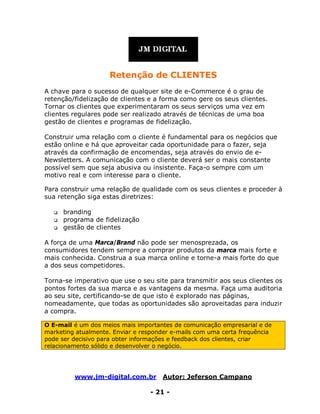 www.jm-digital.com.br Autor: Jeferson Campano
- 21 -
Retenção de CLIENTES
A chave para o sucesso de qualquer site de e-Commerce é o grau de
retenção/fidelização de clientes e a forma como gere os seus clientes.
Tornar os clientes que experimentaram os seus serviços uma vez em
clientes regulares pode ser realizado através de técnicas de uma boa
gestão de clientes e programas de fidelização.
Construir uma relação com o cliente é fundamental para os negócios que
estão online e há que aproveitar cada oportunidade para o fazer, seja
através da confirmação de encomendas, seja através do envio de e-
Newsletters. A comunicação com o cliente deverá ser o mais constante
possível sem que seja abusiva ou insistente. Faça-o sempre com um
motivo real e com interesse para o cliente.
Para construir uma relação de qualidade com os seus clientes e proceder à
sua retenção siga estas diretrizes:
 branding
 programa de fidelização
 gestão de clientes
A força de uma Marca/Brand não pode ser menosprezada, os
consumidores tendem sempre a comprar produtos da marca mais forte e
mais conhecida. Construa a sua marca online e torne-a mais forte do que
a dos seus competidores.
Torna-se imperativo que use o seu site para transmitir aos seus clientes os
pontos fortes da sua marca e as vantagens da mesma. Faça uma auditoria
ao seu site, certificando-se de que isto é explorado nas páginas,
nomeadamente, que todas as oportunidades são aproveitadas para induzir
a compra.
O E-mail é um dos meios mais importantes de comunicação empresarial e de
marketing atualmente. Enviar e responder e-mails com uma certa frequência
pode ser decisivo para obter informações e feedback dos clientes, criar
relacionamento sólido e desenvolver o negócio.
 