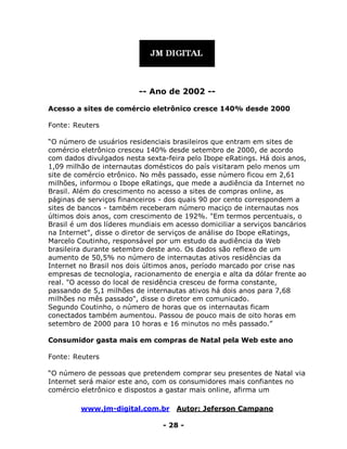 www.jm-digital.com.br Autor: Jeferson Campano
- 28 -
-- Ano de 2002 --
Acesso a sites de comércio eletrônico cresce 140% desde 2000
Fonte: Reuters
“O número de usuários residenciais brasileiros que entram em sites de
comércio eletrônico cresceu 140% desde setembro de 2000, de acordo
com dados divulgados nesta sexta-feira pelo Ibope eRatings. Há dois anos,
1,09 milhão de internautas domésticos do país visitaram pelo menos um
site de comércio etrônico. No mês passado, esse número ficou em 2,61
milhões, informou o Ibope eRatings, que mede a audiência da Internet no
Brasil. Além do crescimento no acesso a sites de compras online, as
páginas de serviços financeiros - dos quais 90 por cento correspondem a
sites de bancos - também receberam número maciço de internautas nos
últimos dois anos, com crescimento de 192%. "Em termos percentuais, o
Brasil é um dos líderes mundiais em acesso domiciliar a serviços bancários
na Internet", disse o diretor de serviços de análise do Ibope eRatings,
Marcelo Coutinho, responsável por um estudo da audiência da Web
brasileira durante setembro deste ano. Os dados são reflexo de um
aumento de 50,5% no número de internautas ativos residências da
Internet no Brasil nos dois últimos anos, período marcado por crise nas
empresas de tecnologia, racionamento de energia e alta da dólar frente ao
real. "O acesso do local de residência cresceu de forma constante,
passando de 5,1 milhões de internautas ativos há dois anos para 7,68
milhões no mês passado", disse o diretor em comunicado.
Segundo Coutinho, o número de horas que os internautas ficam
conectados também aumentou. Passou de pouco mais de oito horas em
setembro de 2000 para 10 horas e 16 minutos no mês passado.”
Consumidor gasta mais em compras de Natal pela Web este ano
Fonte: Reuters
“O número de pessoas que pretendem comprar seu presentes de Natal via
Internet será maior este ano, com os consumidores mais confiantes no
comércio eletrônico e dispostos a gastar mais online, afirma um
 