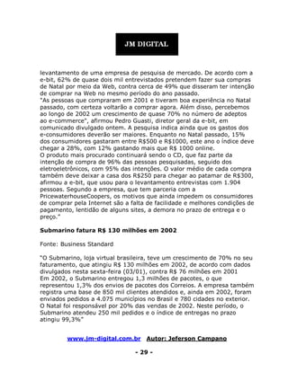 www.jm-digital.com.br Autor: Jeferson Campano
- 29 -
levantamento de uma empresa de pesquisa de mercado. De acordo com a
e-bit, 62% de quase dois mil entrevistados pretendem fazer sua compras
de Natal por meio da Web, contra cerca de 49% que disseram ter intenção
de comprar na Web no mesmo período do ano passado.
"As pessoas que compraram em 2001 e tiveram boa experiência no Natal
passado, com certeza voltarão a comprar agora. Além disso, percebemos
ao longo de 2002 um crescimento de quase 70% no número de adeptos
ao e-commerce", afirmou Pedro Guasti, diretor geral da e-bit, em
comunicado divulgado ontem. A pesquisa indica ainda que os gastos dos
e-consumidores deverão ser maiores. Enquanto no Natal passado, 15%
dos consumidores gastaram entre R$500 e R$1000, este ano o índice deve
chegar a 28%, com 12% gastando mais que R$ 1000 online.
O produto mais procurado continuará sendo o CD, que faz parte da
intenção de compra de 96% das pessoas pesquisadas, seguido dos
eletroeletrônicos, com 95% das intenções. O valor médio de cada compra
também deve deixar a casa dos R$250 para chegar ao patamar de R$300,
afirmou a e-bit, que usou para o levantamento entrevistas com 1.904
pessoas. Segundo a empresa, que tem parceria com a
PricewaterhouseCoopers, os motivos que ainda impedem os consumidores
de comprar pela Internet são a falta de facilidade e melhores condições de
pagamento, lentidão de alguns sites, a demora no prazo de entrega e o
preço.”
Submarino fatura R$ 130 milhões em 2002
Fonte: Business Standard
“O Submarino, loja virtual brasileira, teve um crescimento de 70% no seu
faturamento, que atingiu R$ 130 milhões em 2002, de acordo com dados
divulgados nesta sexta-feira (03/01), contra R$ 76 milhões em 2001
Em 2002, o Submarino entregou 1,3 milhões de pacotes, o que
representou 1,3% dos envios de pacotes dos Correios. A empresa também
registra uma base de 850 mil clientes atendidos e, ainda em 2002, foram
enviados pedidos a 4.075 municípios no Brasil e 780 cidades no exterior.
O Natal foi responsável por 20% das vendas de 2002. Neste período, o
Submarino atendeu 250 mil pedidos e o índice de entregas no prazo
atingiu 99,3%”
 