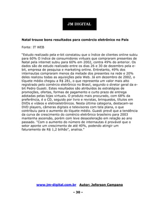www.jm-digital.com.br Autor: Jeferson Campano
- 30 -
Natal trouxe bons resultados para comércio eletrônico no País
Fonte: IT WEB
“Estudo realizado pela e-bit constatou que o índice de clientes online subiu
para 60% O índice de consumidores virtuais que compraram presentes de
Natal pela internet subiu para 60% em 2002, contra 49% do anterior. Os
dados são de estudo realizado entre os dias 26 e 30 de dezembro pela e-
bit, empresa de pesquisa e marketing online. Entretanto, 49% dos
internautas compraram menos da metade dos presentes na rede e 20%
deles realizou todas as aquisições pela Web. Já em dezembro de 2002, o
tíquete médio chegou a R$ 281, o que representa um valor mais alto
registrado pelo comércio eletrônico no Brasil, segundo o diretor geral da e-
bit Pedro Guasti. Estes resultados são atribuídos às estratégias de
promoções, ofertas, formas de pagamento e curto prazo de entrega
adotadas pelas lojas virtuais. O produto mais procurado, com 68% da
preferência, é o CD, seguido por livro e revistas, brinquedos, títulos em
DVDs e vídeos e eletroeletrônicos. Nesta última categoria, destacam-se
DVD players, câmeras digitais e televisores com tela plana, o que
contribuiu para o aumento do tíquete médio. Guasti prevê que a tendência
da curva de crescimento do comércio eletrônico brasileiro para 2003
mantenha ascensão, porém com leve desaceleração em relação ao ano
passado. "Com o aumento do número de internautas é provável que o
setor aponte um crescimento de até 40%, podendo atingir um
faturamento de R$ 1,2 bilhão", analisa.”
 