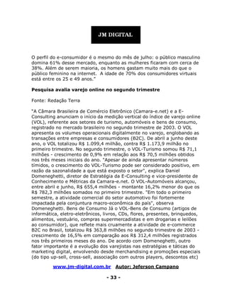 www.jm-digital.com.br Autor: Jeferson Campano
- 33 -
O perfil do e-consumidor é o mesmo do mês de julho: o público masculino
domina 61% desse mercado, enquanto as mulheres ficaram com cerca de
38%. Além de serem maioria, os homens gastam muito mais do que o
público feminino na internet. A idade de 70% dos consumidores virtuais
está entre os 25 e 49 anos.”
Pesquisa avalia varejo online no segundo trimestre
Fonte: Redação Terra
“A Câmara Brasileira de Comércio Eletrônico (Camara-e.net) e a E-
Consulting anunciam o início da medição vertical do índice de varejo online
(VOL), referente aos setores de turismo, automóveis e bens de consumo,
registrado no mercado brasileiro no segundo trimestre de 2003. O VOL
apresenta os volumes operacionais digitalmente no varejo, englobando as
transações entre empresas e consumidores (B2C). De abril a junho deste
ano, o VOL totalizou R$ 1.099,4 milhão, contra R$ 1.173,9 milhão no
primeiro trimestre. No segundo trimestre, o VOL-Turismo somou R$ 71,1
milhões - crescimento de 0,9% em relação aos R$ 70,5 milhões obtidos
nos três meses iniciais do ano. "Apesar de ainda apresentar números
tímidos, o crescimento do VOL-Turismo pode ser considerado positivo, em
razão da sazonalidade a que está exposto o setor", explica Daniel
Domeneghetti, diretor de Estratégia da E-Consulting e vice-presidente de
Conhecimento e Métricas da Camara-e.net. O VOL-Automóveis alcançou,
entre abril e junho, R$ 655,4 milhões - montante 16,2% menor do que os
R$ 782,3 milhões somados no primeiro trimestre. "Em todo o primeiro
semestre, a atividade comercial do setor automotivo foi fortemente
impactada pela conjuntura macro-econômica do país", observa
Domeneghetti. Bens de Consumo Já o VOL-Bens de Consumo (artigos de
informática, eletro-eletrônicos, livros, CDs, flores, presentes, brinquedos,
alimentos, vestuário, compras supermercadistas e em drogarias e leilões
ao consumidor), que reflete mais cruamente a atividade de e-commerce
B2C no Brasil, totalizou R$ 363,8 milhões no segundo trimestre de 2003 -
crescimento de 16,5% em comparação aos R$ 312,4 milhões registrados
nos três primeiros meses do ano. De acordo com Domeneghetti, outro
fator importante é a evolução dos varejistas nas estratégias e táticas do
marketing digital, envolvendo desde merchandising e promoções especiais
(do tipo up-sell, cross-sell, associação com outros players, descontos etc)
 