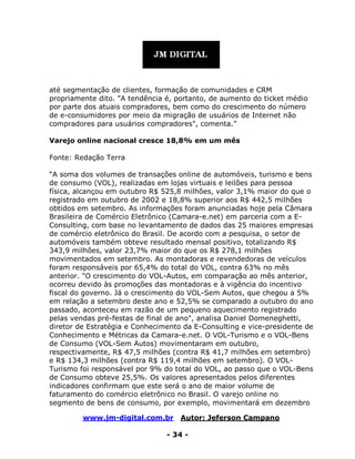 www.jm-digital.com.br Autor: Jeferson Campano
- 34 -
até segmentação de clientes, formação de comunidades e CRM
propriamente dito. "A tendência é, portanto, de aumento do ticket médio
por parte dos atuais compradores, bem como do crescimento do número
de e-consumidores por meio da migração de usuários de Internet não
compradores para usuários compradores", comenta.”
Varejo online nacional cresce 18,8% em um mês
Fonte: Redação Terra
“A soma dos volumes de transações online de automóveis, turismo e bens
de consumo (VOL), realizadas em lojas virtuais e leilões para pessoa
física, alcançou em outubro R$ 525,8 milhões, valor 3,1% maior do que o
registrado em outubro de 2002 e 18,8% superior aos R$ 442,5 milhões
obtidos em setembro. As informações foram anunciadas hoje pela Câmara
Brasileira de Comércio Eletrônico (Camara-e.net) em parceria com a E-
Consulting, com base no levantamento de dados das 25 maiores empresas
de comércio eletrônico do Brasil. De acordo com a pesquisa, o setor de
automóveis também obteve resultado mensal positivo, totalizando R$
343,9 milhões, valor 23,7% maior do que os R$ 278,1 milhões
movimentados em setembro. As montadoras e revendedoras de veículos
foram responsáveis por 65,4% do total do VOL, contra 63% no mês
anterior. "O crescimento do VOL-Autos, em comparação ao mês anterior,
ocorreu devido às promoções das montadoras e à vigência do incentivo
fiscal do governo. Já o crescimento do VOL-Sem Autos, que chegou a 5%
em relação a setembro deste ano e 52,5% se comparado a outubro do ano
passado, aconteceu em razão de um pequeno aquecimento registrado
pelas vendas pré-festas de final de ano", analisa Daniel Domeneghetti,
diretor de Estratégia e Conhecimento da E-Consulting e vice-presidente de
Conhecimento e Métricas da Camara-e.net. O VOL-Turismo e o VOL-Bens
de Consumo (VOL-Sem Autos) movimentaram em outubro,
respectivamente, R$ 47,5 milhões (contra R$ 41,7 milhões em setembro)
e R$ 134,3 milhões (contra R$ 119,4 milhões em setembro). O VOL-
Turismo foi responsável por 9% do total do VOL, ao passo que o VOL-Bens
de Consumo obteve 25,5%. Os valores apresentados pelos diferentes
indicadores confirmam que este será o ano de maior volume de
faturamento do comércio eletrônico no Brasil. O varejo online no
segmento de bens de consumo, por exemplo, movimentará em dezembro
 