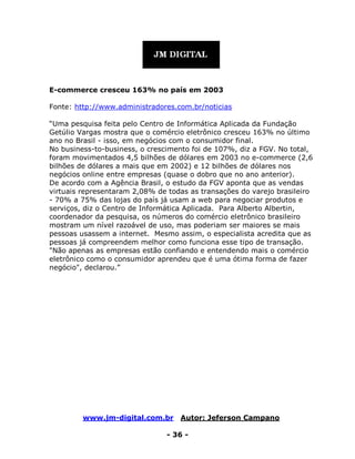 www.jm-digital.com.br Autor: Jeferson Campano
- 36 -
E-commerce cresceu 163% no país em 2003
Fonte: http://www.administradores.com.br/noticias
“Uma pesquisa feita pelo Centro de Informática Aplicada da Fundação
Getúlio Vargas mostra que o comércio eletrônico cresceu 163% no último
ano no Brasil - isso, em negócios com o consumidor final.
No business-to-business, o crescimento foi de 107%, diz a FGV. No total,
foram movimentados 4,5 bilhões de dólares em 2003 no e-commerce (2,6
bilhões de dólares a mais que em 2002) e 12 bilhões de dólares nos
negócios online entre empresas (quase o dobro que no ano anterior).
De acordo com a Agência Brasil, o estudo da FGV aponta que as vendas
virtuais representaram 2,08% de todas as transações do varejo brasileiro
- 70% a 75% das lojas do país já usam a web para negociar produtos e
serviços, diz o Centro de Informática Aplicada. Para Alberto Albertin,
coordenador da pesquisa, os números do comércio eletrônico brasileiro
mostram um nível razoável de uso, mas poderiam ser maiores se mais
pessoas usassem a internet. Mesmo assim, o especialista acredita que as
pessoas já compreendem melhor como funciona esse tipo de transação.
"Não apenas as empresas estão confiando e entendendo mais o comércio
eletrônico como o consumidor aprendeu que é uma ótima forma de fazer
negócio", declarou.”
 