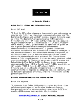 www.jm-digital.com.br Autor: Jeferson Campano
- 37 -
-- Ano de 2004 --
Brasil é o 35º melhor país para e-commerce
Fonte: IDG Now!
“O Brasil é o 35º melhor país para se fazer negócios pela web, revelou na
segunda-feira (19/04) um relatório de e-commerce elaborado pela “The
Economist Intelligence Unit Limited”, centro de estudos do mesmo grupo
da revista “The Economist”, em parceria com a IBM Corporation.
O levantamento avaliou 64 países, e atribuiu notas de zero a dez para a
“disponibilidade” eletrônica (e-readiness) de cada um deles. De acordo
com o instituto, o Brasil, que teve nota 5.56, apresenta um quadro em
que os grupos privados têm trabalhado pró-ativamente no
desenvolvimento do mercado eletrônico. O governo também tem
contribuído positivamente para o aumento da internet nas transações, o
que pode ser comprovado pelo aumento nos serviços de e-governo, de
acordo com o levantamento. Entre os países das Américas, o Brasil
aparece na quarta colocação, atrás apenas do líder Estados Unidos,
Canadá, e Chile, respectivamente. O primeiro colocado no ranking global,
segundo o instituto, é a Dinamarca, que somou nota 8.28, seguida pelo
Reino Unido (8.27) e Suécia (8.25). Os Estados Unidos aparecem na
sexta colocação global (8.04), o Canadá, na 11ª (7.92) e a Austrália, na
12ª posição, (7.88). O Japão é o 25º colocado (6.86).
O ranking leva em consideração principalmente a conectividade, o
desenvolvimento dos negócios, e a adoção da web para o consumo, além
de itens como políticas de e-business, ambiente sociocultural e suporte
para serviços online.”
Renault dobra faturamento das vendas on-line
Fonte: B2B Magazine
“A Renault do Brasil fechou 2003 atingindo a marca recorde de 17.144
veículos comercializados em seu Portal de Vendas pela Internet
(www.renault.com.br), o que representa um crescimento de 70% em
relação a 2002, quando foram vendidas 10 mil unidades.
 