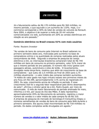 www.jm-digital.com.br Autor: Jeferson Campano
- 38 -
Já o faturamento saltou de R$ 170 milhões para R$ 360 milhões, no
mesmo período, o que equivale a um aumento de 110%. Hoje, o e-
commerce corresponde a 30% do total de vendas de veículos da Renault.
Para 2004, o objetivo é de superar a meta de 20 mil veículos
comercializados via web, aumentando em 20% as vendas eletrônicas em
relação ao ano passado.”
Comércio eletrônico no Brasil cresceu 51% com mais usuários
Fonte: Reuters Investor
“As vendas de bens de consumo pela Internet no Brasil saltaram no
primeiro semestre deste ano, motivadas pelo aumento na base de
compradores online e na quantidade de compras realizadas pelos atuais
consumidores da Web. Segundo a empresa de pesquisa do varejo
eletrônico e-bit, os internautas brasileiros compraram total de R$ 745
milhões em bens de consumo no primeiro semestre, valor 51% maior do
que o mesmo período do ano passado. O número não inclui gastos com
passagens aéreas, automóveis e sites de leilão. O levantamento,
divulgado nesta terça-feira, mostrou que além do crescimento na base de
compradores - que subiu de 2,5 milhões ao final de 2003 para 2,75
milhões atualmente - o valor médio das compras também aumentou.
"A média do valor gasto nas lojas virtuais nesses seis primeiros meses do
ano ficou em R$ 299, aproximadamente 11% acima do registrado em
2003. Ou seja, crescimento acima da inflação no período. E esse
crescimento real foi o segundo fator responsável pelo ótimo desempenho
do setor", afirmou o diretor geral da e-bit, Pedro Guasti, por meio de
comunicado. O mês de maior faturamento do período analisado foi maio,
informou a e-bit, por causa do Dia das Mães. A data representou
aproximadamente 20% do faturamento do semestre, registrou o maior
número de vendas e o valor médio de cada compra foi de R$ 310.
A empresa de pesquisa do mercado de tecnologia E-Consulting chegou a
números semelhantes de vendas de bens de consumo pela Web durante o
primeiro semestre. Ela apurou total movimentado de R$ 718 milhões no
período. Os dados completos serão divulgados em agosto.”
 