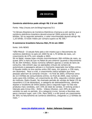 www.jm-digital.com.br Autor: Jeferson Campano
- 39 -
Comércio eletrônico pode atingir R$ 2 bi em 2004
Fonte: http://wyse.com.br/blog/negocios/311
“A Câmara Brasileira de Comércio Eletrônico (Camara-e.net) estima que o
comércio eletrônico brasileiro deverá encerrar 2004 próximo de R$ 2
bilhões. Só no segundo semestre, o valor movimentado deverá atingir R$
1,25 bilhão. O ticket médio por compra supera os R$ 300.”
E-commerce brasileiro faturou R$1,75 bi em 2004
fonte: Info NEWS
“SÃO PAULO - O estudo feito pelo e-bit mostra que o faturamento do
comércio eletrônico no país em 2004 foi de 1,75 bilhão de reais, um
crescimento de 47% com relação a 2003.
Só no Natal, nossas lojas virtuais movimentaram 284 milhões de reais, ou
quase 39% a mais do que no Natal do ano anterior (quando o faturamento
foi de 204 milhões). Esses números refletem apenas a venda de bens de
consumo; não entram aqui as operações virtuais de compra de
automóveis e passagens aéreas e o montante negociado nos leilões online.
O tíquete médio no ano oscilou entre 292 reais, em janeiro, e 330 reais,
em dezembro. Para o e-bit, o crescimento indica também que mais
pessoas aderiram às compras virtuais - no final de 2003, tínhamos cerca
de 2,5 milhões de consumidores online; no final de 2004, esse número
subiu para três milhões, um crescimento de 20%, segundo o diretor-geral
do instituto, Pedro Guasti. No chamado período de vendas de Natal (15 de
novembro a 23 de dezembro), a categoria de eletroeletrônicos, câmeras
digitais e tocadores de DVDs passou para o segundo lugar na lista dos
produtos mais vendidos, com 15% do total de vendas. O ranking ainda é
liderado pela trinca CDs - DVDs - Vídeos (títulos), com 29% do total
vendido na web no período. Já a categoria Livros, Jornais e Revistas caiu
para o terceiro lugar, com 13%. Para 2005, o e-bit prevê um crescimento
de 30% no faturamento do comércio eletrônico, chegando a 2,3 bilhões de
reais. “
 
