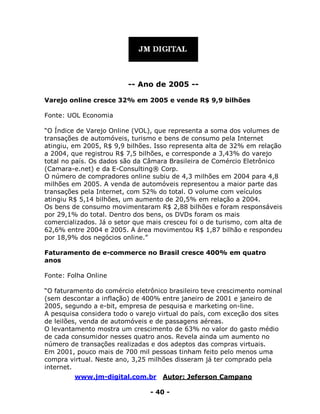 www.jm-digital.com.br Autor: Jeferson Campano
- 40 -
-- Ano de 2005 --
Varejo online cresce 32% em 2005 e vende R$ 9,9 bilhões
Fonte: UOL Economia
“O Índice de Varejo Online (VOL), que representa a soma dos volumes de
transações de automóveis, turismo e bens de consumo pela Internet
atingiu, em 2005, R$ 9,9 bilhões. Isso representa alta de 32% em relação
a 2004, que registrou R$ 7,5 bilhões, e corresponde a 3,43% do varejo
total no país. Os dados são da Câmara Brasileira de Comércio Eletrônico
(Camara-e.net) e da E-Consulting® Corp.
O número de compradores online subiu de 4,3 milhões em 2004 para 4,8
milhões em 2005. A venda de automóveis representou a maior parte das
transações pela Internet, com 52% do total. O volume com veículos
atingiu R$ 5,14 bilhões, um aumento de 20,5% em relação a 2004.
Os bens de consumo movimentaram R$ 2,88 bilhões e foram responsáveis
por 29,1% do total. Dentro dos bens, os DVDs foram os mais
comercializados. Já o setor que mais cresceu foi o de turismo, com alta de
62,6% entre 2004 e 2005. A área movimentou R$ 1,87 bilhão e respondeu
por 18,9% dos negócios online.”
Faturamento de e-commerce no Brasil cresce 400% em quatro
anos
Fonte: Folha Online
“O faturamento do comércio eletrônico brasileiro teve crescimento nominal
(sem descontar a inflação) de 400% entre janeiro de 2001 e janeiro de
2005, segundo a e-bit, empresa de pesquisa e marketing on-line.
A pesquisa considera todo o varejo virtual do país, com exceção dos sites
de leilões, venda de automóveis e de passagens aéreas.
O levantamento mostra um crescimento de 63% no valor do gasto médio
de cada consumidor nesses quatro anos. Revela ainda um aumento no
número de transações realizadas e dos adeptos das compras virtuais.
Em 2001, pouco mais de 700 mil pessoas tinham feito pelo menos uma
compra virtual. Neste ano, 3,25 milhões disseram já ter comprado pela
internet.
 