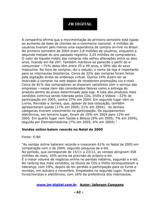 www.jm-digital.com.br Autor: Jeferson Campano
- 42 -
A companhia afirma que a movimentação do primeiro semestre está ligada
ao aumento da base de clientes do e-commerce nacional: 4 milhões de
usuários tiveram pelo menos uma experiência de compra on-line no Brasil.
No primeiro semestre de 2004 eram 2,8 milhões de usuários, enquanto a
segunda metade do ano passado registrou 3,25 milhões de compradores.
O valor do tíquete médio das compras não sofreu alterações entre os dois
anos, ficando em R$ 297. Também manteve-se parecido o perfil do e-
consumidor --71% deles têm entre 25 e 49 anos, e 58% são do sexo
masculino. Na hora de comprar, diz o estudo, o nome da loja é importante
para os internautas brasileiros. Cerca de 22% das compras foram feitas
pela digitação direta do endereço virtual. Outros 14% dizem ter se
motivado a comprar na web depois de receberem promoções via e-mail.
Cerca de 81% dos compradores se disseram satisfeitos com o serviço das
empresas --nesse item são considerados fatores como a entrega do
produto dentro do prazo determinado pela loja. A lista dos produtos mais
vendidos continua sendo liderada pelos CDs, DVDs e Vídeos --22% de
participação em 2005, contra 27% em 2004. Em segundo lugar vêm os
Livros, Revistas e Jornais, que, apesar da boa colocação, também
apresentaram queda (17% em 2005; 21% em 2004). As demais
categorias tiveram crescimento na participação. Os equipamentos
eletrônicos, em terceiro lugar, foram de 10% em 2004 para 12% em
2005. Em quarto lugar vem Saúde e Beleza (8% em 2005; 7% em 2004),
seguida por Eletrodomésticos (7% em 2005; 6% em 2004).”
Vendas online batem recorde no Natal de 2005
Fonte: E-Bit
“As vendas online bateram recorde e cresceram 61% no Natal de 2005 em
comparação com o de 2004, segundo pesquisa da e-bit.
No período, que corresponde de 15/11 a 23/12, as vendas atingiram 458
milhões de reais, 10% acima da previsão do próprio e-bit.
É o maior volume de negócios online no período natalino, segundo o e-bit.
No ranking dos mais vendidos, os títulos de CDs e DVDs reconquistaram a
liderança, com 19%, depois de ter perdido a participação para os livros e
revistas, em outubro e novembro. Empatados no segundo lugar, ficaram
livros/revistas e eletrônicos, com 16% da preferência dos internautas.
 