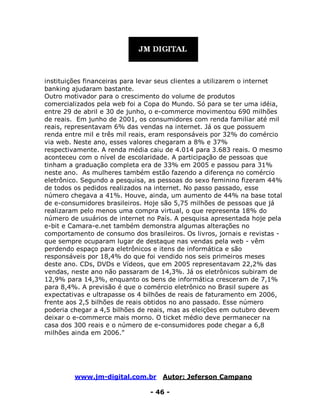 www.jm-digital.com.br Autor: Jeferson Campano
- 46 -
instituições financeiras para levar seus clientes a utilizarem o internet
banking ajudaram bastante.
Outro motivador para o crescimento do volume de produtos
comercializados pela web foi a Copa do Mundo. Só para se ter uma idéia,
entre 29 de abril e 30 de junho, o e-commerce movimentou 690 milhões
de reais. Em junho de 2001, os consumidores com renda familiar até mil
reais, representavam 6% das vendas na internet. Já os que possuem
renda entre mil e três mil reais, eram responsáveis por 32% do comércio
via web. Neste ano, esses valores chegaram a 8% e 37%
respectivamente. A renda média caiu de 4.014 para 3.683 reais. O mesmo
aconteceu com o nível de escolaridade. A participação de pessoas que
tinham a graduação completa era de 33% em 2005 e passou para 31%
neste ano. As mulheres também estão fazendo a diferença no comércio
eletrônico. Segundo a pesquisa, as pessoas do sexo feminino fizeram 44%
de todos os pedidos realizados na internet. No passo passado, esse
número chegava a 41%. Houve, ainda, um aumento de 44% na base total
de e-consumidores brasileiros. Hoje são 5,75 milhões de pessoas que já
realizaram pelo menos uma compra virtual, o que representa 18% do
número de usuários de internet no País. A pesquisa apresentada hoje pela
e-bit e Camara-e.net também demonstra algumas alterações no
comportamento de consumo dos brasileiros. Os livros, jornais e revistas -
que sempre ocuparam lugar de destaque nas vendas pela web - vêm
perdendo espaço para eletrônicos e itens de informática e são
responsáveis por 18,4% do que foi vendido nos seis primeiros meses
deste ano. CDs, DVDs e Vídeos, que em 2005 representavam 22,2% das
vendas, neste ano não passaram de 14,3%. Já os eletrônicos subiram de
12,9% para 14,3%, enquanto os bens de informática cresceram de 7,1%
para 8,4%. A previsão é que o comércio eletrônico no Brasil supere as
expectativas e ultrapasse os 4 bilhões de reais de faturamento em 2006,
frente aos 2,5 bilhões de reais obtidos no ano passado. Esse número
poderia chegar a 4,5 bilhões de reais, mas as eleições em outubro devem
deixar o e-commerce mais morno. O ticket médio deve permanecer na
casa dos 300 reais e o número de e-consumidores pode chegar a 6,8
milhões ainda em 2006.”
 