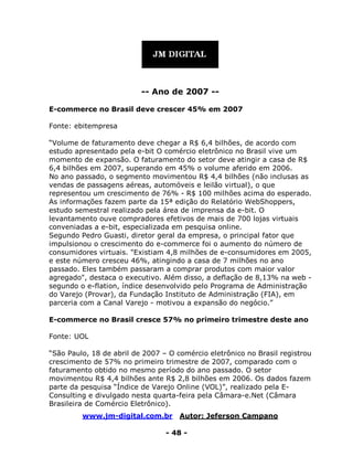 www.jm-digital.com.br Autor: Jeferson Campano
- 48 -
-- Ano de 2007 --
E-commerce no Brasil deve crescer 45% em 2007
Fonte: ebitempresa
“Volume de faturamento deve chegar a R$ 6,4 bilhões, de acordo com
estudo apresentado pela e-bit O comércio eletrônico no Brasil vive um
momento de expansão. O faturamento do setor deve atingir a casa de R$
6,4 bilhões em 2007, superando em 45% o volume aferido em 2006.
No ano passado, o segmento movimentou R$ 4,4 bilhões (não inclusas as
vendas de passagens aéreas, automóveis e leilão virtual), o que
representou um crescimento de 76% - R$ 100 milhões acima do esperado.
As informações fazem parte da 15ª edição do Relatório WebShoppers,
estudo semestral realizado pela área de imprensa da e-bit. O
levantamento ouve compradores efetivos de mais de 700 lojas virtuais
conveniadas a e-bit, especializada em pesquisa online.
Segundo Pedro Guasti, diretor geral da empresa, o principal fator que
impulsionou o crescimento do e-commerce foi o aumento do número de
consumidores virtuais. "Existiam 4,8 milhões de e-consumidores em 2005,
e este número cresceu 46%, atingindo a casa de 7 milhões no ano
passado. Eles também passaram a comprar produtos com maior valor
agregado", destaca o executivo. Além disso, a deflação de 8,13% na web -
segundo o e-flation, índice desenvolvido pelo Programa de Administração
do Varejo (Provar), da Fundação Instituto de Administração (FIA), em
parceria com a Canal Varejo - motivou a expansão do negócio.”
E-commerce no Brasil cresce 57% no primeiro trimestre deste ano
Fonte: UOL
“São Paulo, 18 de abril de 2007 – O comércio eletrônico no Brasil registrou
crescimento de 57% no primeiro trimestre de 2007, comparado com o
faturamento obtido no mesmo período do ano passado. O setor
movimentou R$ 4,4 bilhões ante R$ 2,8 bilhões em 2006. Os dados fazem
parte da pesquisa “Índice de Varejo Online (VOL)”, realizado pela E-
Consulting e divulgado nesta quarta-feira pela Câmara-e.Net (Câmara
Brasileira de Comércio Eletrônico).
 