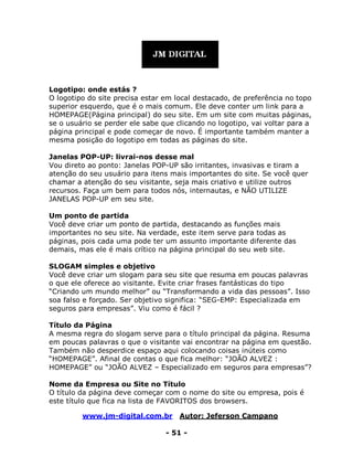 www.jm-digital.com.br Autor: Jeferson Campano
- 51 -
Logotipo: onde estás ?
O logotipo do site precisa estar em local destacado, de preferência no topo
superior esquerdo, que é o mais comum. Ele deve conter um link para a
HOMEPAGE(Página principal) do seu site. Em um site com muitas páginas,
se o usuário se perder ele sabe que clicando no logotipo, vai voltar para a
página principal e pode começar de novo. É importante também manter a
mesma posição do logotipo em todas as páginas do site.
Janelas POP-UP: livrai-nos desse mal
Vou direto ao ponto: Janelas POP-UP são irritantes, invasivas e tiram a
atenção do seu usuário para itens mais importantes do site. Se você quer
chamar a atenção do seu visitante, seja mais criativo e utilize outros
recursos. Faça um bem para todos nós, internautas, e NÃO UTILIZE
JANELAS POP-UP em seu site.
Um ponto de partida
Você deve criar um ponto de partida, destacando as funções mais
importantes no seu site. Na verdade, este item serve para todas as
páginas, pois cada uma pode ter um assunto importante diferente das
demais, mas ele é mais crítico na página principal do seu web site.
SLOGAM simples e objetivo
Você deve criar um slogam para seu site que resuma em poucas palavras
o que ele oferece ao visitante. Evite criar frases fantásticas do tipo
“Criando um mundo melhor” ou “Transformando a vida das pessoas”. Isso
soa falso e forçado. Ser objetivo significa: “SEG-EMP: Especializada em
seguros para empresas”. Viu como é fácil ?
Título da Página
A mesma regra do slogam serve para o título principal da página. Resuma
em poucas palavras o que o visitante vai encontrar na página em questão.
Também não desperdice espaço aqui colocando coisas inúteis como
“HOMEPAGE”. Afinal de contas o que fica melhor: “JOÃO ALVEZ :
HOMEPAGE” ou “JOÃO ALVEZ – Especializado em seguros para empresas”?
Nome da Empresa ou Site no Título
O título da página deve começar com o nome do site ou empresa, pois é
este título que fica na lista de FAVORITOS dos browsers.
 