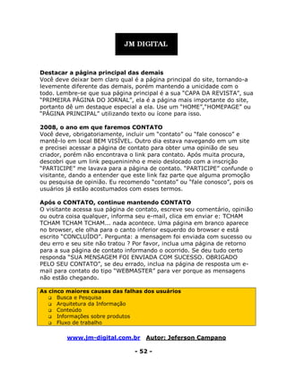 www.jm-digital.com.br Autor: Jeferson Campano
- 52 -
Destacar a página principal das demais
Você deve deixar bem claro qual é a página principal do site, tornando-a
levemente diferente das demais, porém mantendo a unicidade com o
todo. Lembre-se que sua página principal é a sua “CAPA DA REVISTA”, sua
“PRIMEIRA PÁGINA DO JORNAL”, ela é a página mais importante do site,
portanto dê um destaque especial a ela. Use um “HOME”,“HOMEPAGE” ou
“PÁGINA PRINCIPAL” utilizando texto ou ícone para isso.
2008, o ano em que faremos CONTATO
Você deve, obrigatoriamente, incluir um “contato” ou “fale conosco” e
mantê-lo em local BEM VISÍVEL. Outro dia estava navegando em um site
e precisei acessar a página de contato para obter uma opinião de seu
criador, porém não encontrava o link para contato. Após muita procura,
descobri que um link pequenininho e meio deslocado com a inscrição
“PARTICIPE” me lavava para a página de contato. “PARTICIPE” confunde o
visitante, dando a entender que este link faz parte que alguma promoção
ou pesquisa de opinião. Eu recomendo “contato” ou “fale conosco”, pois os
usuários já estão acostumados com esses termos.
Após o CONTATO, continue mantendo CONTATO
O visitante acessa sua página de contato, escreve seu comentário, opinião
ou outra coisa qualquer, informa seu e-mail, clica em enviar e: TCHAM
TCHAM TCHAM TCHAM... nada acontece. Uma página em branco aparece
no browser, ele olha para o canto inferior esquerdo do browser e está
escrito “CONCLUÍDO”. Pergunta: a mensagem foi enviada com sucesso ou
deu erro e seu site não tratou ? Por favor, inclua uma página de retorno
para a sua página de contato informando o ocorrido. Se deu tudo certo
responda “SUA MENSAGEM FOI ENVIADA COM SUCESSO. OBRIGADO
PELO SEU CONTATO”, se deu errado, inclua na página de resposta um e-
mail para contato do tipo “WEBMASTER” para ver porque as mensagens
não estão chegando.
As cinco maiores causas das falhas dos usuários
 Busca e Pesquisa
 Arquitetura da Informação
 Conteúdo
 Informações sobre produtos
 Fluxo de trabalho
 
