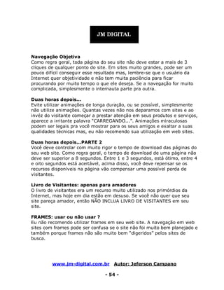 www.jm-digital.com.br Autor: Jeferson Campano
- 54 -
Navegação Objetiva
Como regra geral, toda página do seu site não deve estar a mais de 3
cliques de qualquer ponto do site. Em sites muito grandes, pode ser um
pouco difícil conseguir esse resultado mas, lembre-se que o usuário da
Internet quer objetividade e não tem muita paciência para ficar
procurando por muito tempo o que ele deseja. Se a navegação for muito
complicada, simplesmente o internauta parte pra outra.
Duas horas depois...
Evite utilizar animações de longa duração, ou se possível, simplesmente
não utilize animações. Quantas vezes não nos deparamos com sites e ao
invéz do visitante começar a prestar atenção em seus produtos e serviços,
aparece a irritante palavra “CARREGANDO...”. Animações miraculosas
podem ser legais pra você mostrar para os seus amigos e exaltar a suas
qualidades técnicas mas, eu não recomendo sua utilização em web sites.
Duas horas depois...PARTE 2
Você deve controlar com muito rigor o tempo de download das páginas do
seu web site. Como regra geral, o tempo de download de uma página não
deve ser superior a 8 segundos. Entre 1 e 3 segundos, está ótimo, entre 4
e oito segundos está aceitável, acima disso, você deve repensar se os
recursos disponíveis na página vão compensar uma possível perda de
visitantes.
Livro de Visitantes: apenas para amadores
O livro de visitantes era um recurso muito utilizado nos primórdios da
Internet, mas hoje em dia estão em desuso. Se você não quer que seu
site pareça amador, então NÃO INCLUA LIVRO DE VISITANTES em seu
site.
FRAMES: usar ou não usar ?
Eu não recomendo utilizar frames em seu web site. A navegação em web
sites com frames pode ser confusa se o site não foi muito bem planejado e
também porque frames não são muito bem “digeridos” pelos sites de
busca.
 
