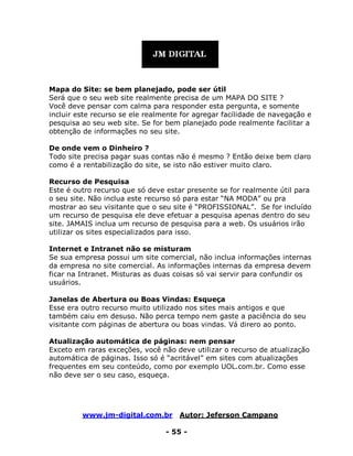 www.jm-digital.com.br Autor: Jeferson Campano
- 55 -
Mapa do Site: se bem planejado, pode ser útil
Será que o seu web site realmente precisa de um MAPA DO SITE ?
Você deve pensar com calma para responder esta pergunta, e somente
incluir este recurso se ele realmente for agregar facilidade de navegação e
pesquisa ao seu web site. Se for bem planejado pode realmente facilitar a
obtenção de informações no seu site.
De onde vem o Dinheiro ?
Todo site precisa pagar suas contas não é mesmo ? Então deixe bem claro
como é a rentabilização do site, se isto não estiver muito claro.
Recurso de Pesquisa
Este é outro recurso que só deve estar presente se for realmente útil para
o seu site. Não inclua este recurso só para estar “NA MODA” ou pra
mostrar ao seu visitante que o seu site é “PROFISSIONAL”. Se for incluído
um recurso de pesquisa ele deve efetuar a pesquisa apenas dentro do seu
site. JAMAIS inclua um recurso de pesquisa para a web. Os usuários irão
utilizar os sites especializados para isso.
Internet e Intranet não se misturam
Se sua empresa possui um site comercial, não inclua informações internas
da empresa no site comercial. As informações internas da empresa devem
ficar na Intranet. Misturas as duas coisas só vai servir para confundir os
usuários.
Janelas de Abertura ou Boas Vindas: Esqueça
Esse era outro recurso muito utilizado nos sites mais antigos e que
também caiu em desuso. Não perca tempo nem gaste a paciência do seu
visitante com páginas de abertura ou boas vindas. Vá direro ao ponto.
Atualização automática de páginas: nem pensar
Exceto em raras exceções, você não deve utilizar o recurso de atualização
automática de páginas. Isso só é “acritável” em sites com atualizações
frequentes em seu conteúdo, como por exemplo UOL.com.br. Como esse
não deve ser o seu caso, esqueça.
 