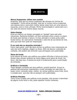 www.jm-digital.com.br Autor: Jeferson Campano
- 57 -
Menus Suspensos: utilize com cautela
Pergunta: Será que os menus suspensos são eficazes em termos de
navegação ? Tenho sérias dúvidas. Vejo por aí muitos menus suspensos
com poucos itens e seria bem melhor alocar estes itens em uma coluna à
esquerda, como é mais utilizado. Minha recomendação é: pense bem se o
seu web site precisa mesmo desse recurso.
Sobre Design
Evite ao máximo um design carregado ou “pesado” para web sites
comerciais. Mantenha também um bom contraste entre o texto e o plano
de fundo para facilitar a leitura. O mais utilizado é o texto preto sobre
fundo branco. Se você estiver montando o web site da sua banda de rock,
acho que este item pode ser desprezado.
É um web site ou desenho animado ?
Como regra geral, você não deve animar os gráficos mais importantes do
web site como logotipo, slogam ou título. Além de desviar a atenção do
visitante, eles podem até confundir suas animaçoes com publicidade.
Plano de fundo
Evite planos de fundo com gráficos que podem dificultar a leitura do texto.
Muitos sites utilizam gráficos de marca dágua como plano de fundo. Por
favor, não faça isso. A clareza do texto é fundamental para a assimilação
do conteúdo.
Gráficos e Conteúdo
Tente agregar conteúdo aos seus gráficos, quando possível. Já que os
gráficos são elementos importantes e muito utilizados em web sites, se
puder incluir conteúdo neles, melhor. Ao utilizar gráficos como links, tome
o cuidado para que eles não se pareçam com publicidade.
Gráficos Pesados
Tome muito cuidado com gráficos muito pesados, eles tornam o download
da página muito lento e isso, pode espantar muitos visitantes.
 