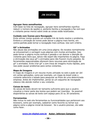 www.jm-digital.com.br Autor: Jeferson Campano
- 58 -
Agrupar itens semelhantes
Com base na lista de navegação, agrupar itens semelhantes significa
reduzir o número de opções e, portanto facilita a navegação e faz com que
o visitante pense menos sobre onde as coisas estão localizadas.
Cuidado com Ícones para Navegação
Evite utilizar ícones quando um simples link de texto resolve o problema.
Embora a utilização de ícones pode deixar a página mais bonita, em
contra-partida pode tornar a navegação mais confusa. Use com critério.
Gif´s Animados
Não abuse das animações em uma única página. Os novatos normalmente
se entusiasmam e carregam suas páginas com muitas animações. Isso
pode tornar a página muito confusa e pesada e vai desviar a atenção do
visitante para itens que, talvez não sejam tão importantes no página. Faça
a otimização dos seus gif´s animados para não ficarem muito pesados. As
ferramentas especializadas oferecem bons recursos para otimização de
gif´s animados. Evite criar gif´s com troca de imagens muito rápidas, pois
isso pode causar problemas para certos visitantes.
Mapa de Imagens
O mapa de imagens é um recurso muito utilizado na web e pode ser útil
em certas aplicações, como por exemplo, um mapa do brasil onde o
visitante seleciona o estado para pesquisar as filiais de uma determinada
empresa. Antes de implementar, pense se um esquema de navegação
clássico não atende melhor o seu visitante.
Caixas de texto
As caixas de texto devem ter tamanho suficiente para que o usuário
visualize a maior parte dos textos que podem ser inseridos. Se possível
disponibilize as caixas de texto com espaço para 25 ou 30 caracteres.
Ferramentas
Não inclua no web site ferramentas ou funcionalidades que pertencem aos
browsers, como por exemplo, cadastrar como favorito ou tornar sua
página como a página inicial do browser. Se o usuário precisar, ele sabe
como fazer.
 