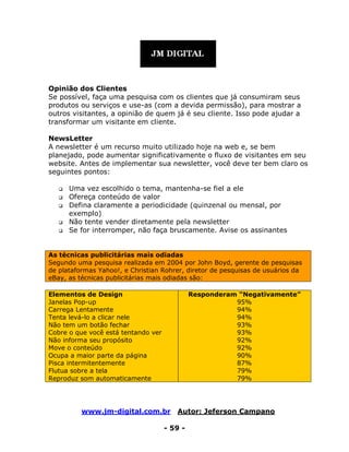 www.jm-digital.com.br Autor: Jeferson Campano
- 59 -
Opinião dos Clientes
Se possível, faça uma pesquisa com os clientes que já consumiram seus
produtos ou serviços e use-as (com a devida permissão), para mostrar a
outros visitantes, a opinião de quem já é seu cliente. Isso pode ajudar a
transformar um visitante em cliente.
NewsLetter
A newsletter é um recurso muito utilizado hoje na web e, se bem
planejado, pode aumentar significativamente o fluxo de visitantes em seu
website. Antes de implementar sua newsletter, você deve ter bem claro os
seguintes pontos:
 Uma vez escolhido o tema, mantenha-se fiel a ele
 Ofereça conteúdo de valor
 Defina claramente a periodicidade (quinzenal ou mensal, por
exemplo)
 Não tente vender diretamente pela newsletter
 Se for interromper, não faça bruscamente. Avise os assinantes
As técnicas publicitárias mais odiadas
Segundo uma pesquisa realizada em 2004 por John Boyd, gerente de pesquisas
de plataformas Yahoo!, e Christian Rohrer, diretor de pesquisas de usuários da
eBay, as técnicas publicitárias mais odiadas são:
Elementos de Design
Janelas Pop-up
Carrega Lentamente
Tenta levá-lo a clicar nele
Não tem um botão fechar
Cobre o que você está tentando ver
Não informa seu propósito
Move o conteúdo
Ocupa a maior parte da página
Pisca intermitentemente
Flutua sobre a tela
Reproduz som automaticamente
Responderam “Negativamente”
95%
94%
94%
93%
93%
92%
92%
90%
87%
79%
79%
 