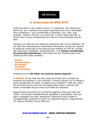 www.jm-digital.com.br Autor: Jeferson Campano
- 6 -
A Construção do WEB SITE
Antes de colocar o seu negócio online, é importante que desenvolva
dentro da sua empresa uma equipe responsável pela sua e-Estratégia.
Para rentabilizar o seu investimento é necessário que tudo seja
avaliado. Desde o domínio (ou domínios) a serem adquiridos até à
forma como os seus produtos/serviços vão ser comercializados através
dele.
Construir um Web site com objetivos comerciais não é muito diferente de
um Web site institucional ou meramente informativo. No que diz respeito
às bases de construção as leis básicas para elaborar um site de sucesso
são uniformes e obedecem essencialmente a 5 fatores considerados
de primordial importância e até mesmo de leis imutáveis para uma
presença online bem sucedida:
- Design
- Acessibilidade
- Navegação
- Conteúdo
- Interatividade
Empenhe-se em não falhar em nenhum destes aspectos !
O DESIGN do seu Web site deve estar de acordo com a imagem já
existente da empresa e o seu mercado. O mesmo deverá ter um design e
tema consistentes em todas as páginas que compõem o Web site, isto a
fim de evitar que ao clicar de uma página para outra o visitante não
tenha a impressão de que entrou num Web site diferente.
Regularmente encontram-se na Internet páginas iniciais que são uma
“porta” de entrada verdadeiramente agradável e convidativa, mas que
após a passagem por esta, apresentam páginas de fraca imagem e
navegabilidade, perdendo-se assim um potencial cliente e, seguramente,
um regular utilizador do seu Web site.
 