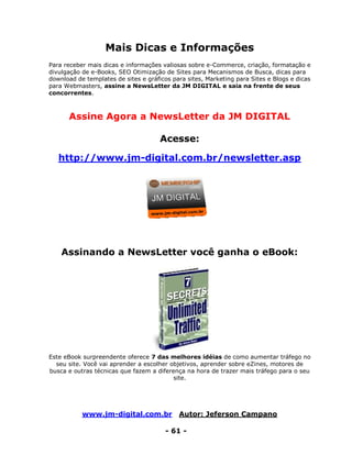 www.jm-digital.com.br Autor: Jeferson Campano
- 61 -
Mais Dicas e Informações
Para receber mais dicas e informações valiosas sobre e-Commerce, criação, formatação e
divulgação de e-Books, SEO Otimização de Sites para Mecanismos de Busca, dicas para
download de templates de sites e gráficos para sites, Marketing para Sites e Blogs e dicas
para Webmasters, assine a NewsLetter da JM DIGITAL e saia na frente de seus
concorrentes.
Assine Agora a NewsLetter da JM DIGITAL
Acesse:
http://www.jm-digital.com.br/newsletter.asp
Assinando a NewsLetter você ganha o eBook:
Este eBook surpreendente oferece 7 das melhores idéias de como aumentar tráfego no
seu site. Você vai aprender a escolher objetivos, aprender sobre eZines, motores de
busca e outras técnicas que fazem a diferença na hora de trazer mais tráfego para o seu
site.
 