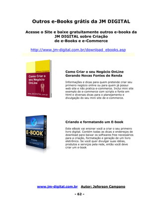 www.jm-digital.com.br Autor: Jeferson Campano
- 62 -
Outros e-Books grátis da JM DIGITAL
Acesse o Site e baixe gratuitamente outros e-books da
JM DIGITAL sobre Criação
de e-Books e e-Commerce
http://www.jm-digital.com.br/download_ebooks.asp
Como Criar o seu Negócio OnLine
Gerando Novas Fontes de Renda
Informações e dicas para quem pretende criar seu
primeiro negócio online ou para quem já possui
web site e não pratica e-commerce. Inclui mini site
exemplo de e-commerce com scripts e fonte em
html e diversas dicas para o planejamento e
divulgação do seu mini site de e-commerce.
Criando e formatando um E-book
Este eBook vai ensinar você a criar o seu primeiro
livro digital. Contém todas as dicas e endereços de
download para baixar os softwares free necessários
para a criação, formatação e geração de um livro
eletrônico. Se você quer divulgar suas idéias,
produtos e serviços pela rede, então você deve
criar um e-book
 