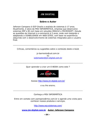 www.jm-digital.com.br Autor: Jeferson Campano
- 64 -
Sobre o Autor
Jeferson Campano é OCP Oracle e analista de sistemas à 17 anos.
Atualmente, é sócio da MSV INFORMÁTICA, empresa que desenvolve
sistemas ERP e BI com base em soluções ORACLE e MICROSOFT. Estuda
as questões da Internet e e-commerce à 5 anos, onde vem testando e
adaptando a USABILIDADE em WEB SITES, com base na experiência
adquirida com o desenvolvimento de sistemas integrados para o usuário
final.
___________________________________________________________
Críticas, comentários ou sugestões sobre o conteúdo deste e-book
jc-barriento@uol.com.br
ou
webmaster@jm-digital.com.br
___________________________________________________________
Quer aprender a criar um E-BOOK como este ?
Acesse http://www.jm-digital.com.br/
e eu lhe ensino.
___________________________________________________________
Conheça a MSV INFORMÁTICA
Entre em contato com jcampano@msv.com.br e agende uma visita para
conhecer nossos produtos e serviços.
http://www.erp-sistemas.com/
 