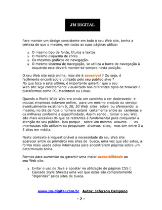 www.jm-digital.com.br Autor: Jeferson Campano
- 7 -
Para manter um design consistente em todo o seu Web site, tenha a
certeza de que o mesmo, em todas as suas páginas utiliza:
 O mesmo tipo de fonte, títulos e textos.
 O mesmo esquema de cores.
 Os mesmos gráficos de navegação.
 O mesmo sistema de navegação, se utiliza a barra de navegação à
esquerda esta deverá manter-se sempre nesta posição.
O seu Web site está online, mas ele é acessível ? Ou seja, é
facilmente encontrado e utilizado pelo seu público alvo ?
No que toca a este último, é importante garantir que o seu
Web site seja corretamente visualizado nos diferentes tipos de browser e
plataformas como PC, Macintosh ou Linux.
Quando a World Wide Web era ainda um caminho a ser desbravado e
poucas empresas estavam online, para um mesmo produto ou serviço
eventualmente existiriam 5, 20, 50 Web sites sobre ou oferecendo o
mesmo, no dia de hoje o número estará certamente entre as centenas e
os milhares conforme a especificidade. Assim sendo , tornar o seu Web
site mais acessível do que os restantes é fundamental para conquistar a
atenção do seu público. Isto porque - sobre um mesmo assunto – os
internautas não utilizam ou pesquisam diversos sites, mas sim entre 3 a
5 sites em média.
Neste contexto é inquestionável a necessidade do seu Web site
aparecer entre os primeiros nos sites de busca, uma vez que são estes, a
forma mais usada pelos internautas para encontrarem páginas sobre um
determinado tema.
Formas para aumentar ou garantir uma maior acessibilidade ao
seu Web site:
 Evitar o uso de Java e apostar na utilização de páginas CSS (
Cascade Style Sheets) uma vez que estas são completamente
“digeridas” pelos sites de busca.
 