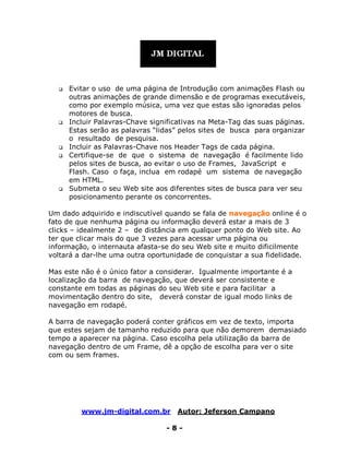 www.jm-digital.com.br Autor: Jeferson Campano
- 8 -
 Evitar o uso de uma página de Introdução com animações Flash ou
outras animações de grande dimensão e de programas executáveis,
como por exemplo música, uma vez que estas são ignoradas pelos
motores de busca.
 Incluir Palavras-Chave significativas na Meta-Tag das suas páginas.
Estas serão as palavras “lidas” pelos sites de busca para organizar
o resultado de pesquisa.
 Incluir as Palavras-Chave nos Header Tags de cada página.
 Certifique-se de que o sistema de navegação é facilmente lido
pelos sites de busca, ao evitar o uso de Frames, JavaScript e
Flash. Caso o faça, inclua em rodapé um sistema de navegação
em HTML.
 Submeta o seu Web site aos diferentes sites de busca para ver seu
posicionamento perante os concorrentes.
Um dado adquirido e indiscutível quando se fala de navegação online é o
fato de que nenhuma página ou informação deverá estar a mais de 3
clicks – idealmente 2 – de distância em qualquer ponto do Web site. Ao
ter que clicar mais do que 3 vezes para acessar uma página ou
informação, o internauta afasta-se do seu Web site e muito dificilmente
voltará a dar-lhe uma outra oportunidade de conquistar a sua fidelidade.
Mas este não é o único fator a considerar. Igualmente importante é a
localização da barra de navegação, que deverá ser consistente e
constante em todas as páginas do seu Web site e para facilitar a
movimentação dentro do site, deverá constar de igual modo links de
navegação em rodapé.
A barra de navegação poderá conter gráficos em vez de texto, importa
que estes sejam de tamanho reduzido para que não demorem demasiado
tempo a aparecer na página. Caso escolha pela utilização da barra de
navegação dentro de um Frame, dê a opção de escolha para ver o site
com ou sem frames.
 