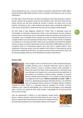 10
formas decadentes de arte, a serviço da nobreza aristocrática. Edward Munck (1863-1944) e
Vassily Kandinsky (1866-1944) clamavam contra a civilização, afirmando que o que se precisa
são bárbaros.
Em 1907, após a morte de Cezanne, foi aberta uma galeria em Paris para promover o cubismo.
Picasso e Braque são os grandes nomes da nova tendência. Que mais tarde influencio Dalí.
Picasso afirmou que não tinha intenção de inventar o cubismo, ele surgiu como um fato
pictórico. Intencional ou não, a velha academia não apenas cedeu a pressão do modernismo,
como tornou-se ela própria a academia da anti-arte, com suas regras e estilos próprios.
Em 1917 surge o Dada Magazine, editado por Tristan Tzara. A publicação visava dar
continuidade ao movimento revolucionário contra a arte convencional. Sua arte subversiva
buscava afirmar o inconsciente contra o chamado de lucidez da consciência. Buscando mostrar
a estupidez a que a sociedade estava reduzida. No mesmo ano Marcel Duchamp envia suas
‘criações artisticas’ para uma exposição em Nova York, o famoso urinol invertido. Os dadaístas
o consideraram o seu precursor artístico. Mais tarde uma dissidência do movimento dadaísta
resultou no grupo surrealista, liderado pelo escritor André Breton (1896-1966), que definia o
surrealismo como um ‘automatismo psíquico puro, pelo qual se propõe exprimir, tanto
verbalmente, tanto pela escrita, tanto por qualquer outra maneira, o funcionamento real do
pensamento. Ditação do pensamento, na ausência de todo controle exercido pela razão, fora
de toda preocupação estética ou moral’ (Manifesto Surrealista, André Breton).
Picasso e Dali.
Picasso chegara a Paris na virada do século, vindo da Andaluzia/Espanha.
A cidade fervilhava com a revolução modernista, todas as regras da
pintura, literatura, música e escultura estavam sendo quebradas. E
Picasso não queria ficar alheio a este acontecimento. E, sobretudo sabia
o que não queria em relação à arte, a velha pantomima dos poderosos. A
arte moderna se considerava moderna porque repudiava as ‘grandes
histórias’ pintadas para aristocratas e reis. O quadro ao lado representa
este engajamento de Picasso, ‘Menino conduzindo um cavalo - 1906’. O
menino nu, desprovido de quaisquer elementos heroicos, num ambiente
vazio, sem qualquer história, assunto ou mensagem. Apenas o moderno
surgindo do arcaico. Porém se a inspiração mostra-se inovadora, ele mantem a técnica
acadêmica, com a ideia de profundidade, com a textura dos personagens, numa disposição
sobre o cenário, que apesar de árido, ainda mantem a necessidade de um local discernível
para o evento narrado.
Uma vez desprezando a história e os atos gloriosos, Picasso buscou
destruir a beleza, elemento essencial do ideal clássico da arte. O que na
pintura é representado frequentemente através da sensualidade feminina.
Os modernistas projetaram suas novas visões estéticas como Gauguim:
1 11'Reo Mã´ohi',
1897, Paul Gauguim.
 